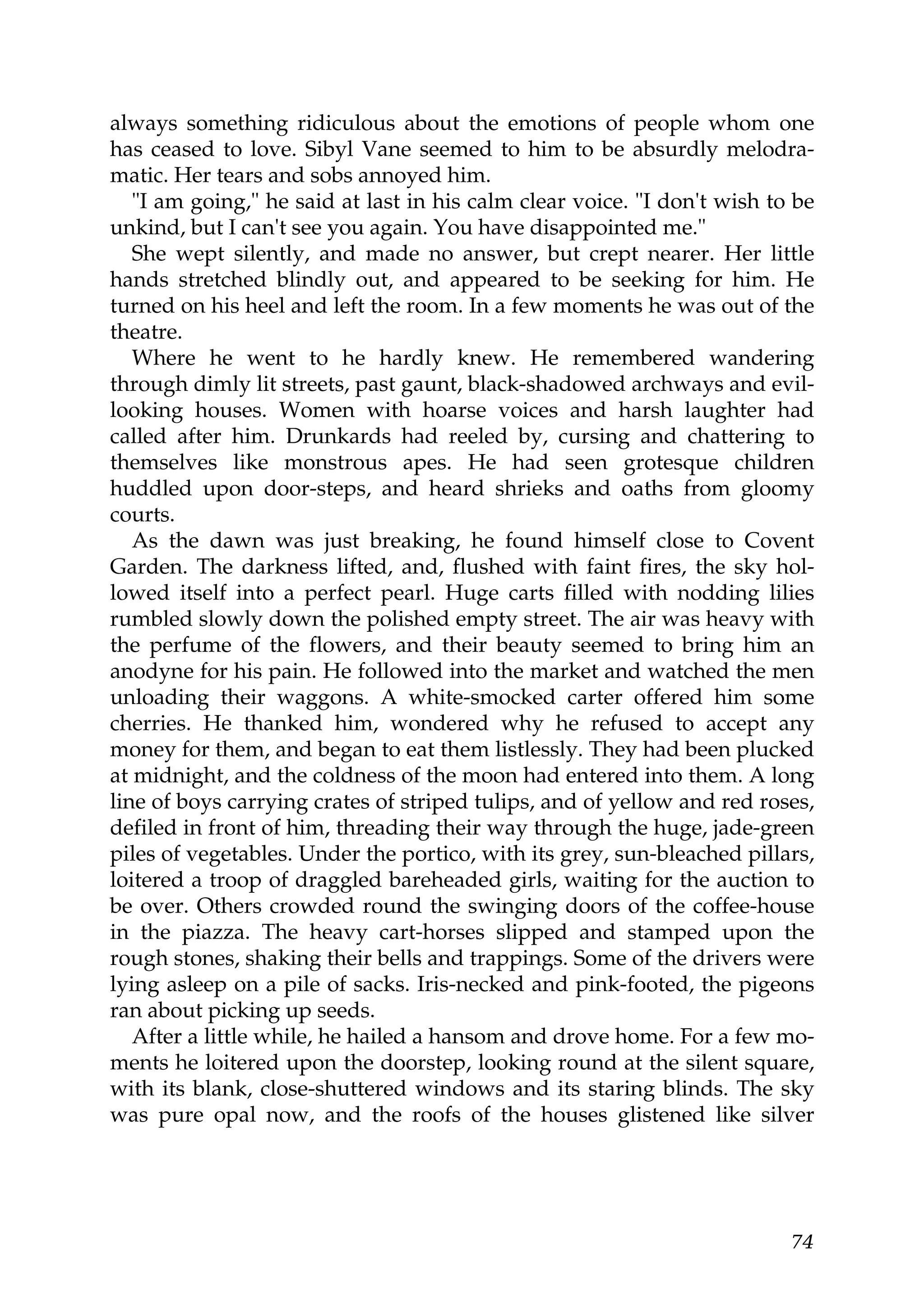 always something ridiculous about the emotions of people whom one
has ceased to love. Sibyl Vane seemed to him to be absurdly melodra-
matic. Her tears and sobs annoyed him.
   "I am going," he said at last in his calm clear voice. "I don't wish to be
unkind, but I can't see you again. You have disappointed me."
   She wept silently, and made no answer, but crept nearer. Her little
hands stretched blindly out, and appeared to be seeking for him. He
turned on his heel and left the room. In a few moments he was out of the
theatre.
   Where he went to he hardly knew. He remembered wandering
through dimly lit streets, past gaunt, black-shadowed archways and evil-
looking houses. Women with hoarse voices and harsh laughter had
called after him. Drunkards had reeled by, cursing and chattering to
themselves like monstrous apes. He had seen grotesque children
huddled upon door-steps, and heard shrieks and oaths from gloomy
courts.
   As the dawn was just breaking, he found himself close to Covent
Garden. The darkness lifted, and, flushed with faint fires, the sky hol-
lowed itself into a perfect pearl. Huge carts filled with nodding lilies
rumbled slowly down the polished empty street. The air was heavy with
the perfume of the flowers, and their beauty seemed to bring him an
anodyne for his pain. He followed into the market and watched the men
unloading their waggons. A white-smocked carter offered him some
cherries. He thanked him, wondered why he refused to accept any
money for them, and began to eat them listlessly. They had been plucked
at midnight, and the coldness of the moon had entered into them. A long
line of boys carrying crates of striped tulips, and of yellow and red roses,
defiled in front of him, threading their way through the huge, jade-green
piles of vegetables. Under the portico, with its grey, sun-bleached pillars,
loitered a troop of draggled bareheaded girls, waiting for the auction to
be over. Others crowded round the swinging doors of the coffee-house
in the piazza. The heavy cart-horses slipped and stamped upon the
rough stones, shaking their bells and trappings. Some of the drivers were
lying asleep on a pile of sacks. Iris-necked and pink-footed, the pigeons
ran about picking up seeds.
   After a little while, he hailed a hansom and drove home. For a few mo-
ments he loitered upon the doorstep, looking round at the silent square,
with its blank, close-shuttered windows and its staring blinds. The sky
was pure opal now, and the roofs of the houses glistened like silver




                                                                          74
 