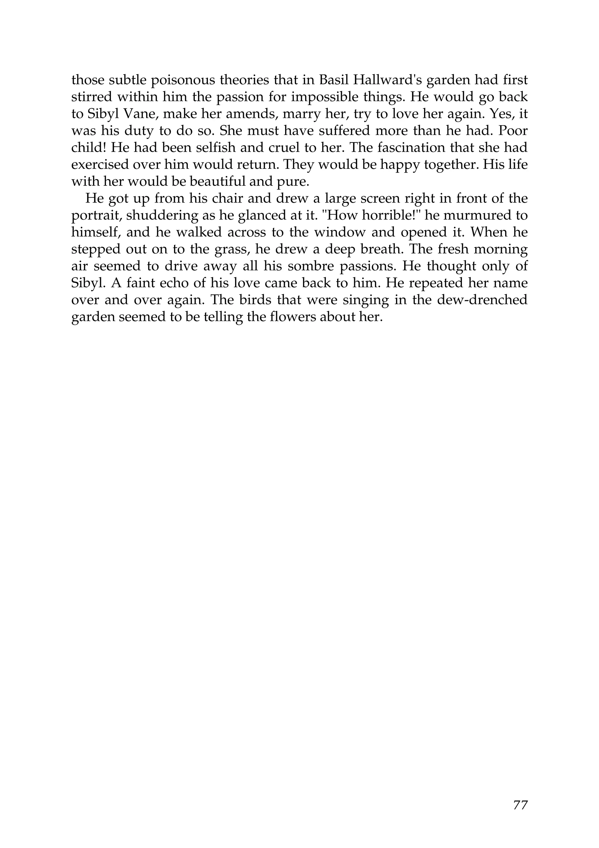 those subtle poisonous theories that in Basil Hallward's garden had first
stirred within him the passion for impossible things. He would go back
to Sibyl Vane, make her amends, marry her, try to love her again. Yes, it
was his duty to do so. She must have suffered more than he had. Poor
child! He had been selfish and cruel to her. The fascination that she had
exercised over him would return. They would be happy together. His life
with her would be beautiful and pure.
   He got up from his chair and drew a large screen right in front of the
portrait, shuddering as he glanced at it. "How horrible!" he murmured to
himself, and he walked across to the window and opened it. When he
stepped out on to the grass, he drew a deep breath. The fresh morning
air seemed to drive away all his sombre passions. He thought only of
Sibyl. A faint echo of his love came back to him. He repeated her name
over and over again. The birds that were singing in the dew-drenched
garden seemed to be telling the flowers about her.




                                                                      77
 