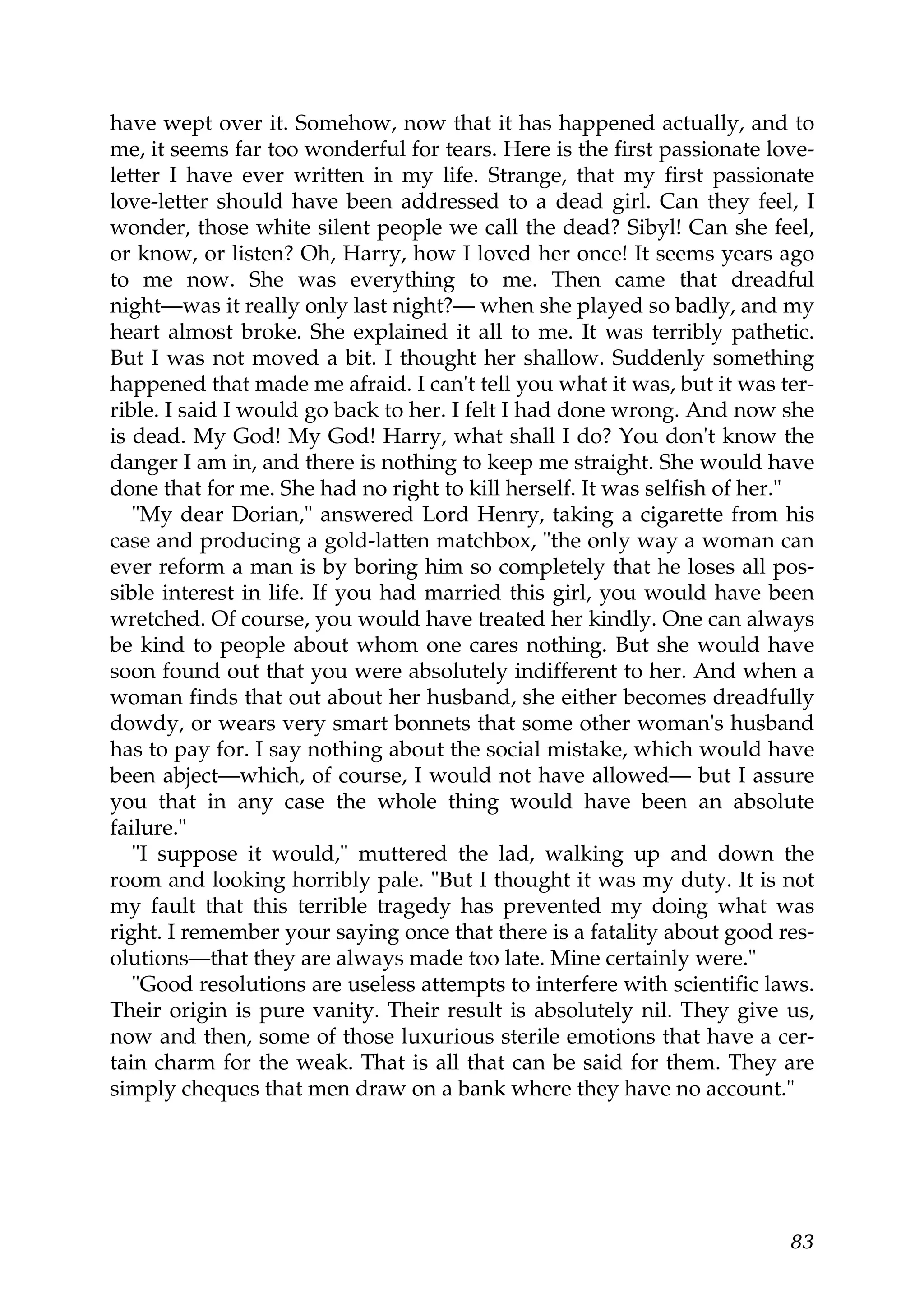 have wept over it. Somehow, now that it has happened actually, and to
me, it seems far too wonderful for tears. Here is the first passionate love-
letter I have ever written in my life. Strange, that my first passionate
love-letter should have been addressed to a dead girl. Can they feel, I
wonder, those white silent people we call the dead? Sibyl! Can she feel,
or know, or listen? Oh, Harry, how I loved her once! It seems years ago
to me now. She was everything to me. Then came that dreadful
night—was it really only last night?— when she played so badly, and my
heart almost broke. She explained it all to me. It was terribly pathetic.
But I was not moved a bit. I thought her shallow. Suddenly something
happened that made me afraid. I can't tell you what it was, but it was ter-
rible. I said I would go back to her. I felt I had done wrong. And now she
is dead. My God! My God! Harry, what shall I do? You don't know the
danger I am in, and there is nothing to keep me straight. She would have
done that for me. She had no right to kill herself. It was selfish of her."
   "My dear Dorian," answered Lord Henry, taking a cigarette from his
case and producing a gold-latten matchbox, "the only way a woman can
ever reform a man is by boring him so completely that he loses all pos-
sible interest in life. If you had married this girl, you would have been
wretched. Of course, you would have treated her kindly. One can always
be kind to people about whom one cares nothing. But she would have
soon found out that you were absolutely indifferent to her. And when a
woman finds that out about her husband, she either becomes dreadfully
dowdy, or wears very smart bonnets that some other woman's husband
has to pay for. I say nothing about the social mistake, which would have
been abject—which, of course, I would not have allowed— but I assure
you that in any case the whole thing would have been an absolute
failure."
   "I suppose it would," muttered the lad, walking up and down the
room and looking horribly pale. "But I thought it was my duty. It is not
my fault that this terrible tragedy has prevented my doing what was
right. I remember your saying once that there is a fatality about good res-
olutions—that they are always made too late. Mine certainly were."
   "Good resolutions are useless attempts to interfere with scientific laws.
Their origin is pure vanity. Their result is absolutely nil. They give us,
now and then, some of those luxurious sterile emotions that have a cer-
tain charm for the weak. That is all that can be said for them. They are
simply cheques that men draw on a bank where they have no account."




                                                                         83
 