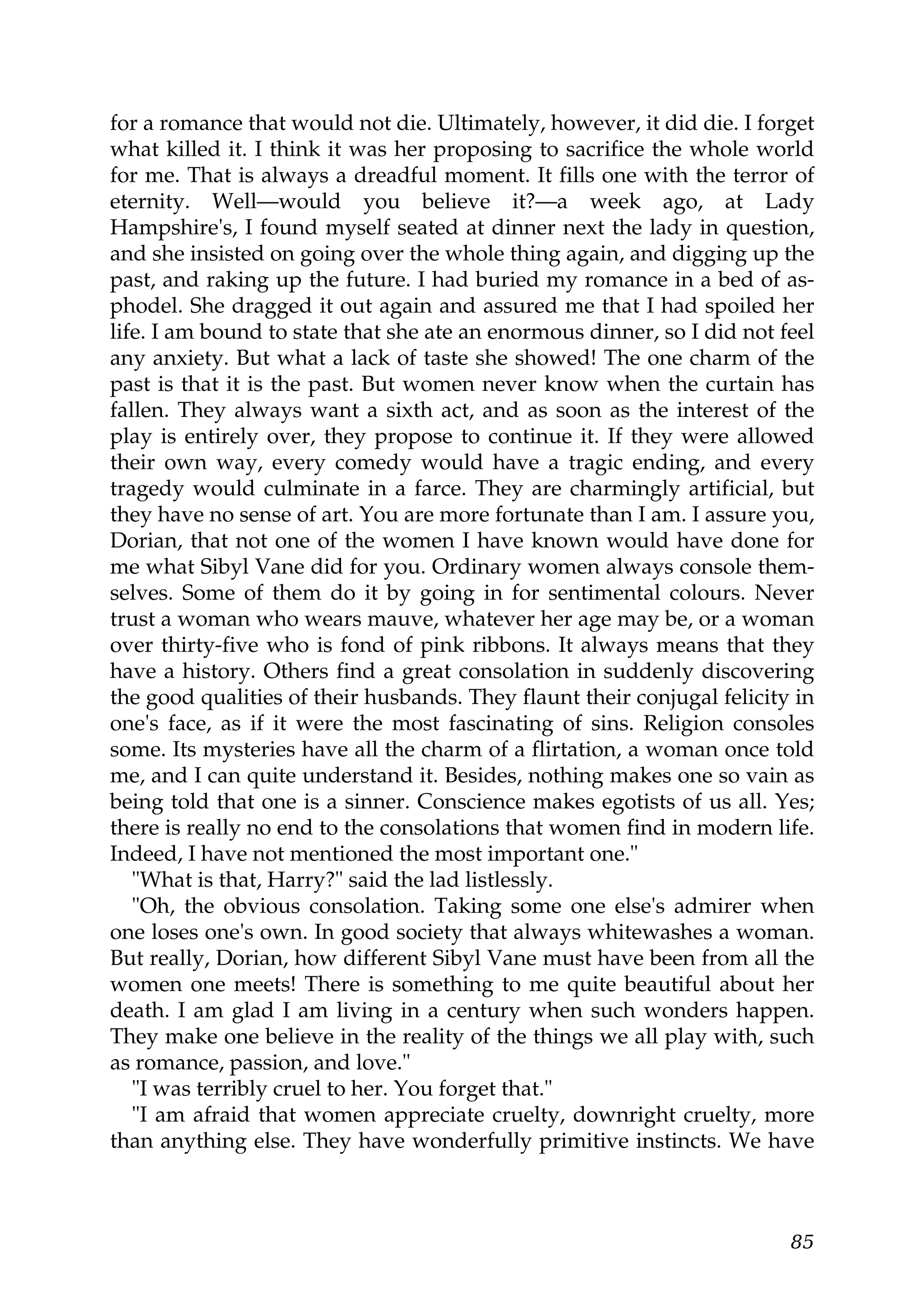 for a romance that would not die. Ultimately, however, it did die. I forget
what killed it. I think it was her proposing to sacrifice the whole world
for me. That is always a dreadful moment. It fills one with the terror of
eternity. Well—would you believe it?—a week ago, at Lady
Hampshire's, I found myself seated at dinner next the lady in question,
and she insisted on going over the whole thing again, and digging up the
past, and raking up the future. I had buried my romance in a bed of as-
phodel. She dragged it out again and assured me that I had spoiled her
life. I am bound to state that she ate an enormous dinner, so I did not feel
any anxiety. But what a lack of taste she showed! The one charm of the
past is that it is the past. But women never know when the curtain has
fallen. They always want a sixth act, and as soon as the interest of the
play is entirely over, they propose to continue it. If they were allowed
their own way, every comedy would have a tragic ending, and every
tragedy would culminate in a farce. They are charmingly artificial, but
they have no sense of art. You are more fortunate than I am. I assure you,
Dorian, that not one of the women I have known would have done for
me what Sibyl Vane did for you. Ordinary women always console them-
selves. Some of them do it by going in for sentimental colours. Never
trust a woman who wears mauve, whatever her age may be, or a woman
over thirty-five who is fond of pink ribbons. It always means that they
have a history. Others find a great consolation in suddenly discovering
the good qualities of their husbands. They flaunt their conjugal felicity in
one's face, as if it were the most fascinating of sins. Religion consoles
some. Its mysteries have all the charm of a flirtation, a woman once told
me, and I can quite understand it. Besides, nothing makes one so vain as
being told that one is a sinner. Conscience makes egotists of us all. Yes;
there is really no end to the consolations that women find in modern life.
Indeed, I have not mentioned the most important one."
   "What is that, Harry?" said the lad listlessly.
   "Oh, the obvious consolation. Taking some one else's admirer when
one loses one's own. In good society that always whitewashes a woman.
But really, Dorian, how different Sibyl Vane must have been from all the
women one meets! There is something to me quite beautiful about her
death. I am glad I am living in a century when such wonders happen.
They make one believe in the reality of the things we all play with, such
as romance, passion, and love."
   "I was terribly cruel to her. You forget that."
   "I am afraid that women appreciate cruelty, downright cruelty, more
than anything else. They have wonderfully primitive instincts. We have



                                                                         85
 