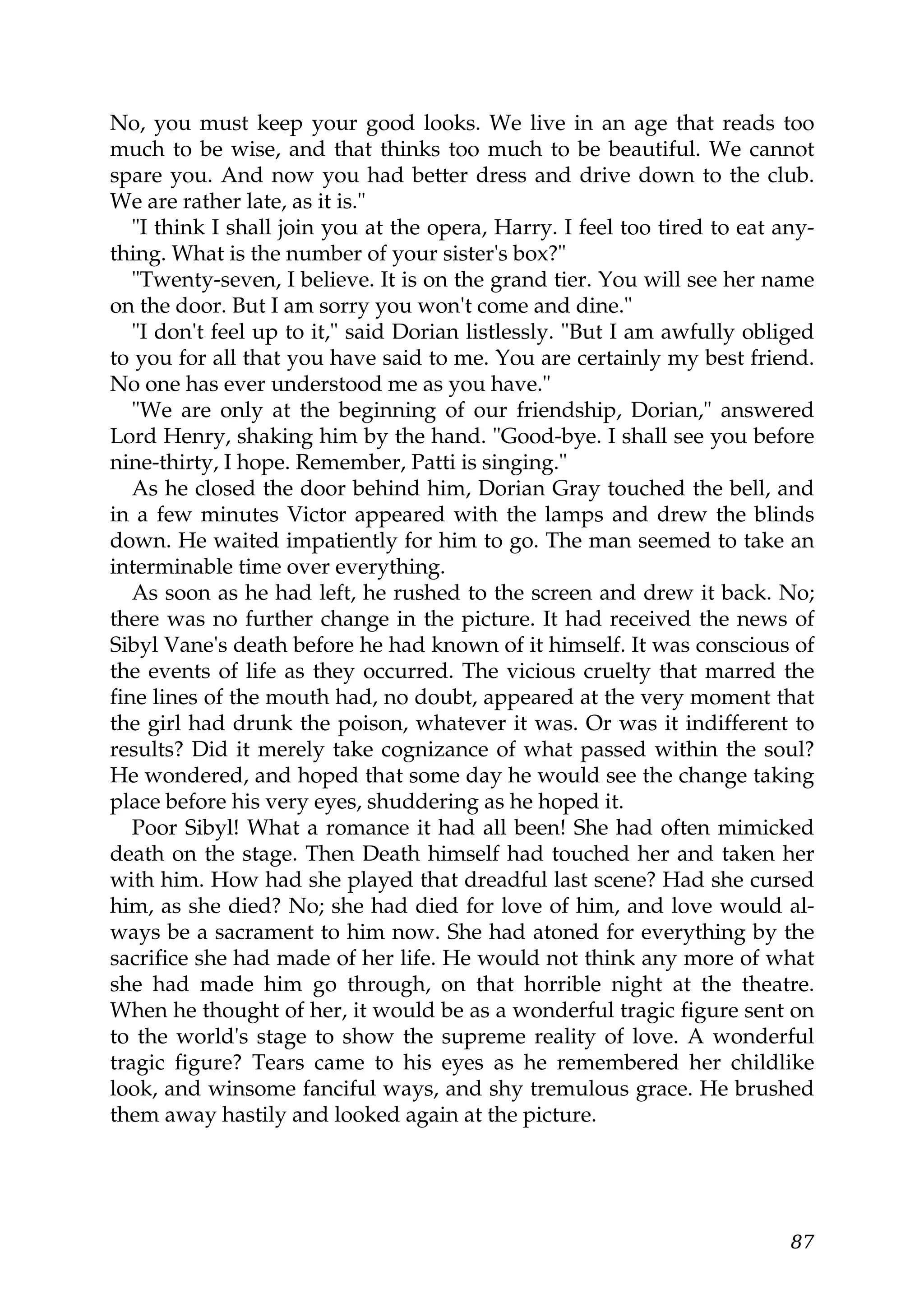 No, you must keep your good looks. We live in an age that reads too
much to be wise, and that thinks too much to be beautiful. We cannot
spare you. And now you had better dress and drive down to the club.
We are rather late, as it is."
   "I think I shall join you at the opera, Harry. I feel too tired to eat any-
thing. What is the number of your sister's box?"
   "Twenty-seven, I believe. It is on the grand tier. You will see her name
on the door. But I am sorry you won't come and dine."
   "I don't feel up to it," said Dorian listlessly. "But I am awfully obliged
to you for all that you have said to me. You are certainly my best friend.
No one has ever understood me as you have."
   "We are only at the beginning of our friendship, Dorian," answered
Lord Henry, shaking him by the hand. "Good-bye. I shall see you before
nine-thirty, I hope. Remember, Patti is singing."
   As he closed the door behind him, Dorian Gray touched the bell, and
in a few minutes Victor appeared with the lamps and drew the blinds
down. He waited impatiently for him to go. The man seemed to take an
interminable time over everything.
   As soon as he had left, he rushed to the screen and drew it back. No;
there was no further change in the picture. It had received the news of
Sibyl Vane's death before he had known of it himself. It was conscious of
the events of life as they occurred. The vicious cruelty that marred the
fine lines of the mouth had, no doubt, appeared at the very moment that
the girl had drunk the poison, whatever it was. Or was it indifferent to
results? Did it merely take cognizance of what passed within the soul?
He wondered, and hoped that some day he would see the change taking
place before his very eyes, shuddering as he hoped it.
   Poor Sibyl! What a romance it had all been! She had often mimicked
death on the stage. Then Death himself had touched her and taken her
with him. How had she played that dreadful last scene? Had she cursed
him, as she died? No; she had died for love of him, and love would al-
ways be a sacrament to him now. She had atoned for everything by the
sacrifice she had made of her life. He would not think any more of what
she had made him go through, on that horrible night at the theatre.
When he thought of her, it would be as a wonderful tragic figure sent on
to the world's stage to show the supreme reality of love. A wonderful
tragic figure? Tears came to his eyes as he remembered her childlike
look, and winsome fanciful ways, and shy tremulous grace. He brushed
them away hastily and looked again at the picture.




                                                                           87
 