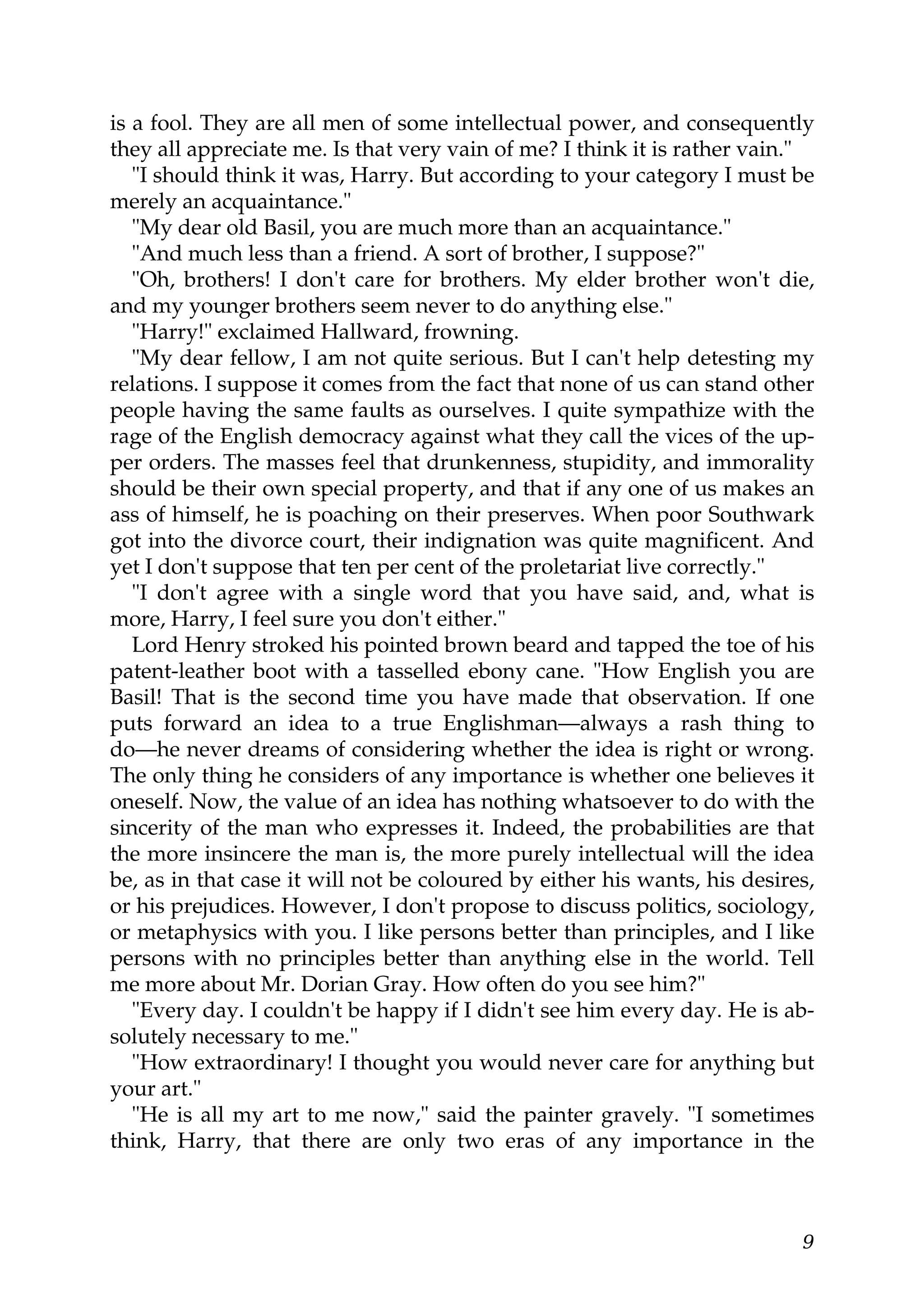 is a fool. They are all men of some intellectual power, and consequently
they all appreciate me. Is that very vain of me? I think it is rather vain."
   "I should think it was, Harry. But according to your category I must be
merely an acquaintance."
   "My dear old Basil, you are much more than an acquaintance."
   "And much less than a friend. A sort of brother, I suppose?"
   "Oh, brothers! I don't care for brothers. My elder brother won't die,
and my younger brothers seem never to do anything else."
   "Harry!" exclaimed Hallward, frowning.
   "My dear fellow, I am not quite serious. But I can't help detesting my
relations. I suppose it comes from the fact that none of us can stand other
people having the same faults as ourselves. I quite sympathize with the
rage of the English democracy against what they call the vices of the up-
per orders. The masses feel that drunkenness, stupidity, and immorality
should be their own special property, and that if any one of us makes an
ass of himself, he is poaching on their preserves. When poor Southwark
got into the divorce court, their indignation was quite magnificent. And
yet I don't suppose that ten per cent of the proletariat live correctly."
   "I don't agree with a single word that you have said, and, what is
more, Harry, I feel sure you don't either."
   Lord Henry stroked his pointed brown beard and tapped the toe of his
patent-leather boot with a tasselled ebony cane. "How English you are
Basil! That is the second time you have made that observation. If one
puts forward an idea to a true Englishman—always a rash thing to
do—he never dreams of considering whether the idea is right or wrong.
The only thing he considers of any importance is whether one believes it
oneself. Now, the value of an idea has nothing whatsoever to do with the
sincerity of the man who expresses it. Indeed, the probabilities are that
the more insincere the man is, the more purely intellectual will the idea
be, as in that case it will not be coloured by either his wants, his desires,
or his prejudices. However, I don't propose to discuss politics, sociology,
or metaphysics with you. I like persons better than principles, and I like
persons with no principles better than anything else in the world. Tell
me more about Mr. Dorian Gray. How often do you see him?"
   "Every day. I couldn't be happy if I didn't see him every day. He is ab-
solutely necessary to me."
   "How extraordinary! I thought you would never care for anything but
your art."
   "He is all my art to me now," said the painter gravely. "I sometimes
think, Harry, that there are only two eras of any importance in the



                                                                           9
 