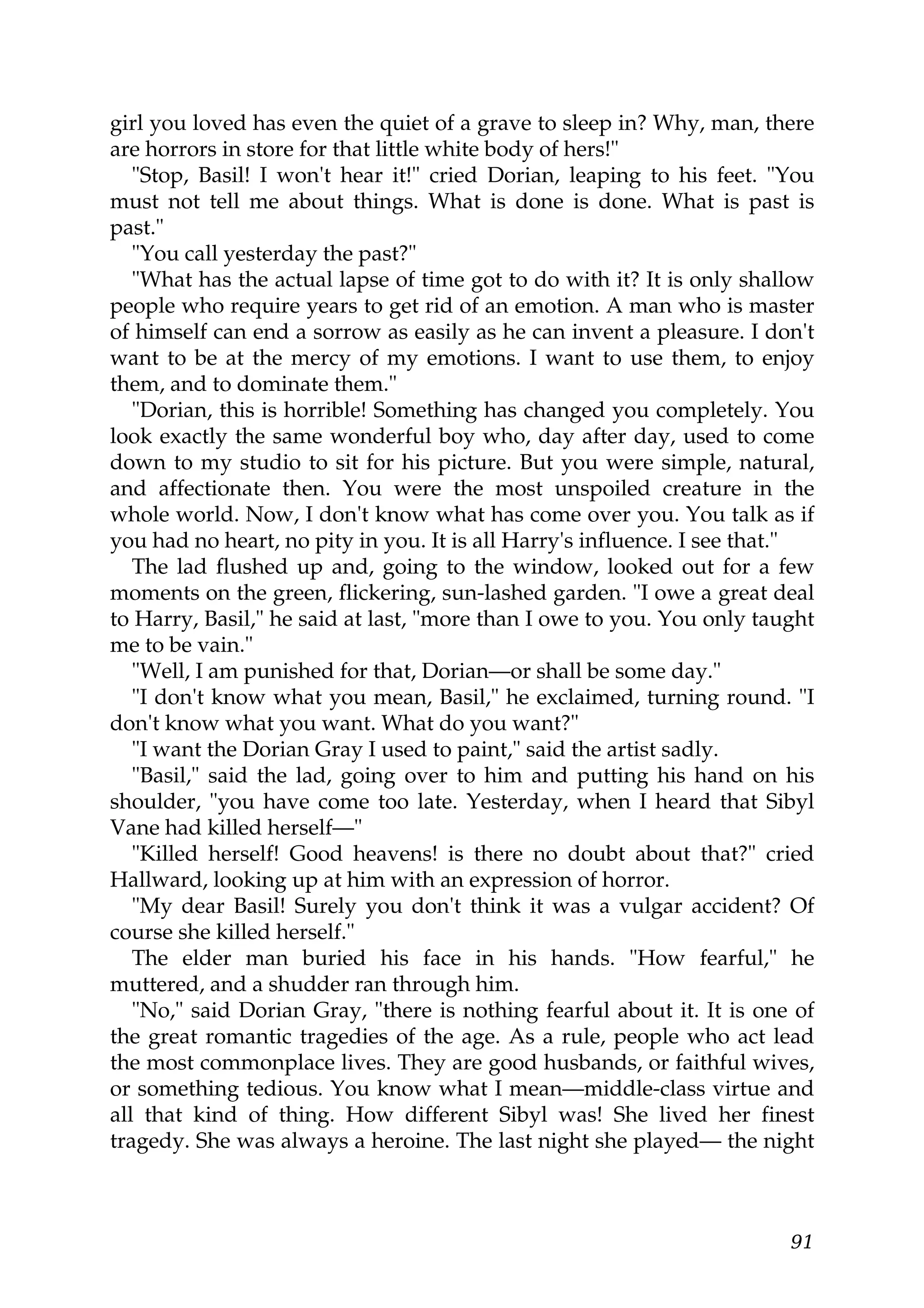 girl you loved has even the quiet of a grave to sleep in? Why, man, there
are horrors in store for that little white body of hers!"
   "Stop, Basil! I won't hear it!" cried Dorian, leaping to his feet. "You
must not tell me about things. What is done is done. What is past is
past."
   "You call yesterday the past?"
   "What has the actual lapse of time got to do with it? It is only shallow
people who require years to get rid of an emotion. A man who is master
of himself can end a sorrow as easily as he can invent a pleasure. I don't
want to be at the mercy of my emotions. I want to use them, to enjoy
them, and to dominate them."
   "Dorian, this is horrible! Something has changed you completely. You
look exactly the same wonderful boy who, day after day, used to come
down to my studio to sit for his picture. But you were simple, natural,
and affectionate then. You were the most unspoiled creature in the
whole world. Now, I don't know what has come over you. You talk as if
you had no heart, no pity in you. It is all Harry's influence. I see that."
   The lad flushed up and, going to the window, looked out for a few
moments on the green, flickering, sun-lashed garden. "I owe a great deal
to Harry, Basil," he said at last, "more than I owe to you. You only taught
me to be vain."
   "Well, I am punished for that, Dorian—or shall be some day."
   "I don't know what you mean, Basil," he exclaimed, turning round. "I
don't know what you want. What do you want?"
   "I want the Dorian Gray I used to paint," said the artist sadly.
   "Basil," said the lad, going over to him and putting his hand on his
shoulder, "you have come too late. Yesterday, when I heard that Sibyl
Vane had killed herself—"
   "Killed herself! Good heavens! is there no doubt about that?" cried
Hallward, looking up at him with an expression of horror.
   "My dear Basil! Surely you don't think it was a vulgar accident? Of
course she killed herself."
   The elder man buried his face in his hands. "How fearful," he
muttered, and a shudder ran through him.
   "No," said Dorian Gray, "there is nothing fearful about it. It is one of
the great romantic tragedies of the age. As a rule, people who act lead
the most commonplace lives. They are good husbands, or faithful wives,
or something tedious. You know what I mean—middle-class virtue and
all that kind of thing. How different Sibyl was! She lived her finest
tragedy. She was always a heroine. The last night she played— the night



                                                                        91
 