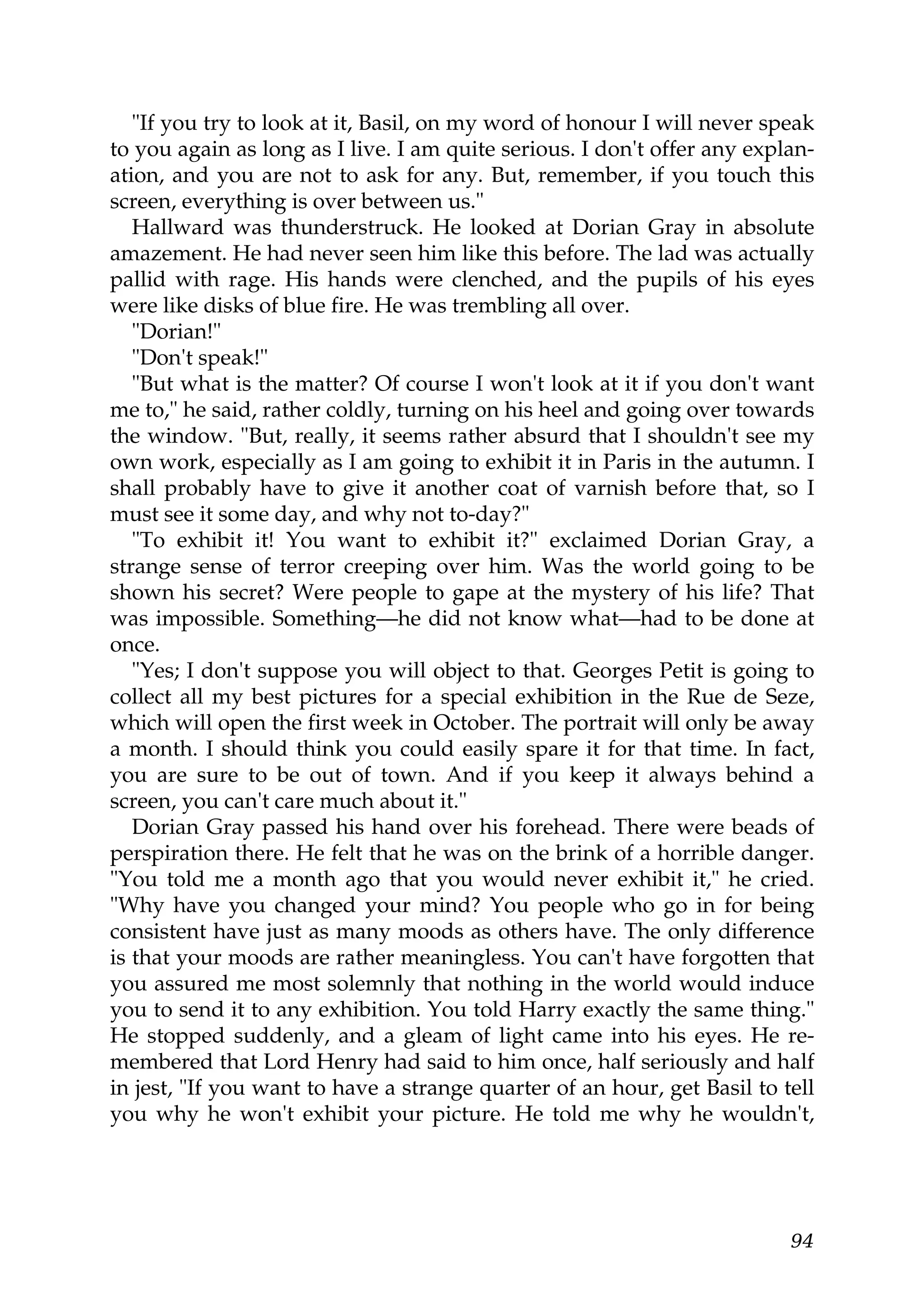 "If you try to look at it, Basil, on my word of honour I will never speak
to you again as long as I live. I am quite serious. I don't offer any explan-
ation, and you are not to ask for any. But, remember, if you touch this
screen, everything is over between us."
   Hallward was thunderstruck. He looked at Dorian Gray in absolute
amazement. He had never seen him like this before. The lad was actually
pallid with rage. His hands were clenched, and the pupils of his eyes
were like disks of blue fire. He was trembling all over.
   "Dorian!"
   "Don't speak!"
   "But what is the matter? Of course I won't look at it if you don't want
me to," he said, rather coldly, turning on his heel and going over towards
the window. "But, really, it seems rather absurd that I shouldn't see my
own work, especially as I am going to exhibit it in Paris in the autumn. I
shall probably have to give it another coat of varnish before that, so I
must see it some day, and why not to-day?"
   "To exhibit it! You want to exhibit it?" exclaimed Dorian Gray, a
strange sense of terror creeping over him. Was the world going to be
shown his secret? Were people to gape at the mystery of his life? That
was impossible. Something—he did not know what—had to be done at
once.
   "Yes; I don't suppose you will object to that. Georges Petit is going to
collect all my best pictures for a special exhibition in the Rue de Seze,
which will open the first week in October. The portrait will only be away
a month. I should think you could easily spare it for that time. In fact,
you are sure to be out of town. And if you keep it always behind a
screen, you can't care much about it."
   Dorian Gray passed his hand over his forehead. There were beads of
perspiration there. He felt that he was on the brink of a horrible danger.
"You told me a month ago that you would never exhibit it," he cried.
"Why have you changed your mind? You people who go in for being
consistent have just as many moods as others have. The only difference
is that your moods are rather meaningless. You can't have forgotten that
you assured me most solemnly that nothing in the world would induce
you to send it to any exhibition. You told Harry exactly the same thing."
He stopped suddenly, and a gleam of light came into his eyes. He re-
membered that Lord Henry had said to him once, half seriously and half
in jest, "If you want to have a strange quarter of an hour, get Basil to tell
you why he won't exhibit your picture. He told me why he wouldn't,




                                                                          94
 