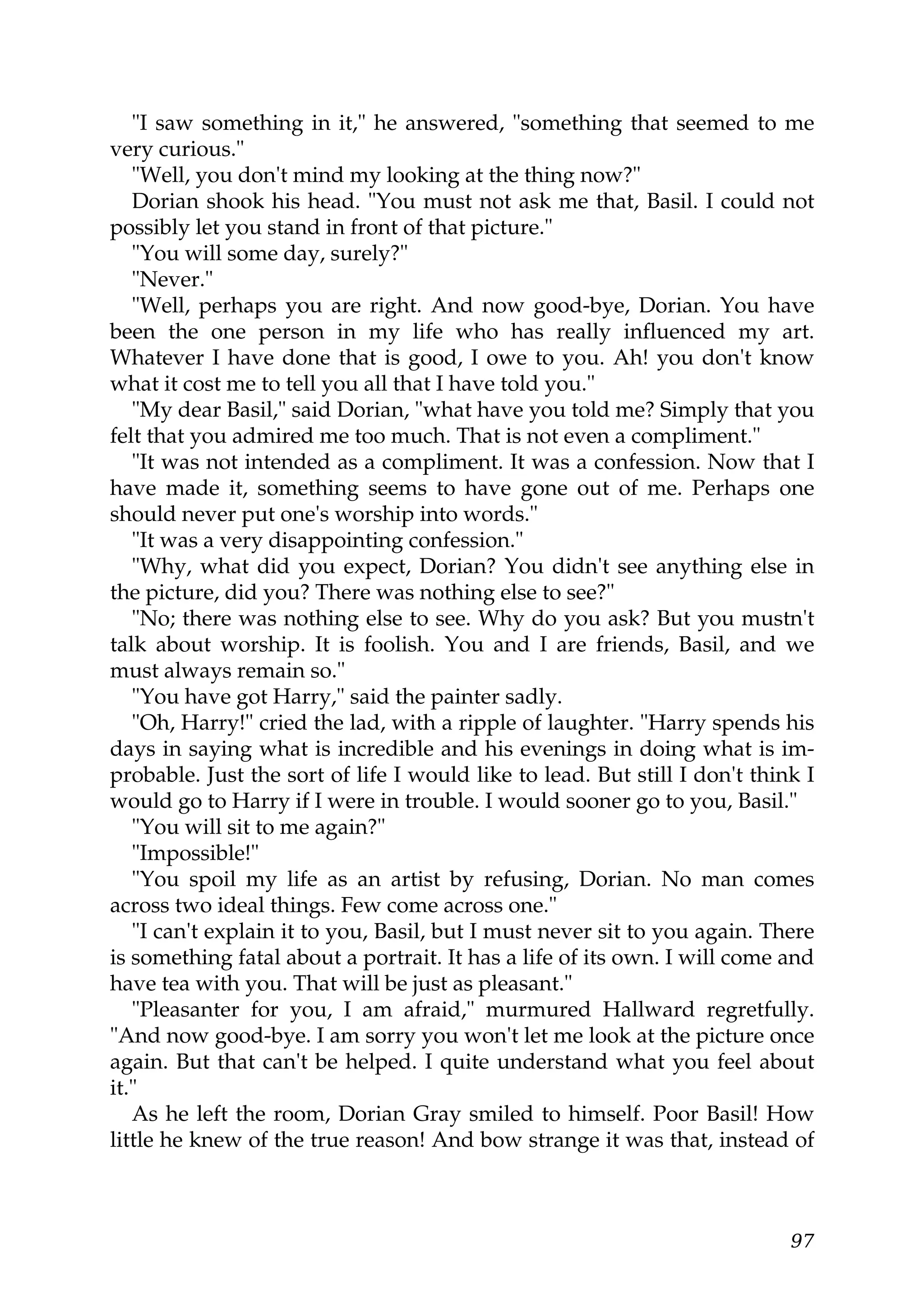 "I saw something in it," he answered, "something that seemed to me
very curious."
   "Well, you don't mind my looking at the thing now?"
   Dorian shook his head. "You must not ask me that, Basil. I could not
possibly let you stand in front of that picture."
   "You will some day, surely?"
   "Never."
   "Well, perhaps you are right. And now good-bye, Dorian. You have
been the one person in my life who has really influenced my art.
Whatever I have done that is good, I owe to you. Ah! you don't know
what it cost me to tell you all that I have told you."
   "My dear Basil," said Dorian, "what have you told me? Simply that you
felt that you admired me too much. That is not even a compliment."
   "It was not intended as a compliment. It was a confession. Now that I
have made it, something seems to have gone out of me. Perhaps one
should never put one's worship into words."
   "It was a very disappointing confession."
   "Why, what did you expect, Dorian? You didn't see anything else in
the picture, did you? There was nothing else to see?"
   "No; there was nothing else to see. Why do you ask? But you mustn't
talk about worship. It is foolish. You and I are friends, Basil, and we
must always remain so."
   "You have got Harry," said the painter sadly.
   "Oh, Harry!" cried the lad, with a ripple of laughter. "Harry spends his
days in saying what is incredible and his evenings in doing what is im-
probable. Just the sort of life I would like to lead. But still I don't think I
would go to Harry if I were in trouble. I would sooner go to you, Basil."
   "You will sit to me again?"
   "Impossible!"
   "You spoil my life as an artist by refusing, Dorian. No man comes
across two ideal things. Few come across one."
   "I can't explain it to you, Basil, but I must never sit to you again. There
is something fatal about a portrait. It has a life of its own. I will come and
have tea with you. That will be just as pleasant."
   "Pleasanter for you, I am afraid," murmured Hallward regretfully.
"And now good-bye. I am sorry you won't let me look at the picture once
again. But that can't be helped. I quite understand what you feel about
it."
   As he left the room, Dorian Gray smiled to himself. Poor Basil! How
little he knew of the true reason! And bow strange it was that, instead of



                                                                            97
 