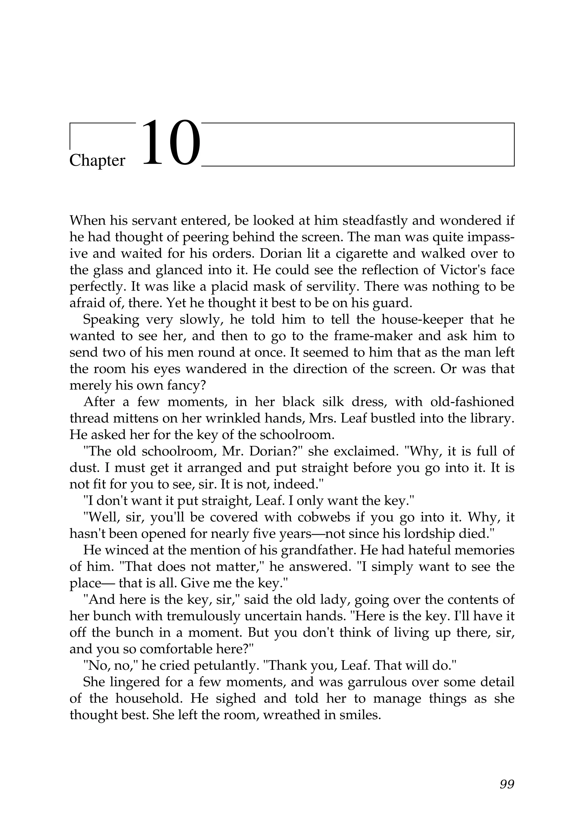 Chapter    10
When his servant entered, be looked at him steadfastly and wondered if
he had thought of peering behind the screen. The man was quite impass-
ive and waited for his orders. Dorian lit a cigarette and walked over to
the glass and glanced into it. He could see the reflection of Victor's face
perfectly. It was like a placid mask of servility. There was nothing to be
afraid of, there. Yet he thought it best to be on his guard.
  Speaking very slowly, he told him to tell the house-keeper that he
wanted to see her, and then to go to the frame-maker and ask him to
send two of his men round at once. It seemed to him that as the man left
the room his eyes wandered in the direction of the screen. Or was that
merely his own fancy?
  After a few moments, in her black silk dress, with old-fashioned
thread mittens on her wrinkled hands, Mrs. Leaf bustled into the library.
He asked her for the key of the schoolroom.
  "The old schoolroom, Mr. Dorian?" she exclaimed. "Why, it is full of
dust. I must get it arranged and put straight before you go into it. It is
not fit for you to see, sir. It is not, indeed."
  "I don't want it put straight, Leaf. I only want the key."
  "Well, sir, you'll be covered with cobwebs if you go into it. Why, it
hasn't been opened for nearly five years—not since his lordship died."
  He winced at the mention of his grandfather. He had hateful memories
of him. "That does not matter," he answered. "I simply want to see the
place— that is all. Give me the key."
  "And here is the key, sir," said the old lady, going over the contents of
her bunch with tremulously uncertain hands. "Here is the key. I'll have it
off the bunch in a moment. But you don't think of living up there, sir,
and you so comfortable here?"
  "No, no," he cried petulantly. "Thank you, Leaf. That will do."
  She lingered for a few moments, and was garrulous over some detail
of the household. He sighed and told her to manage things as she
thought best. She left the room, wreathed in smiles.




                                                                        99
 