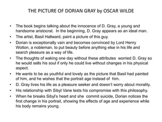 THE PICTURE OF DORIAN GRAY by OSCAR WILDE The book begins talking about the innocence of D. Gray, a young and handsome aristocrat.  In the beginning, D. Gray appears as an ideal man. The artist, Basil Hallward, paint a picture of this guy. Dorianisexceptionallyvain and becomesconvincedbyLord Henry Wotton, a nobleman, toputbeautybeforeanythingelse in hislife and searchpleasureas a way of life. Thethoughtsof wakingonedaywithouttheseattributesworriedD. Gray so he would sells hissoulifonly he couldlivewithoutchanges in hisphysicalaspect. He wantstobe as youthfuland lovely as thepicturethatBasilhadpainted of him, and he wishesthattheportraitageinstead of  him. D. Gray liveshislife as a pleasureseeker and doesn’tworryaboutmorality. HisrelationshipwithSibyl Vane testshiscompromisewiththisphilosophy. When he breaksSibyl’sheart and shecommit suicide, Doriannoticesthefirstchange in hisportrait, showingtheeffectsof age and experiencewhilehisbodyremainsyoung. 