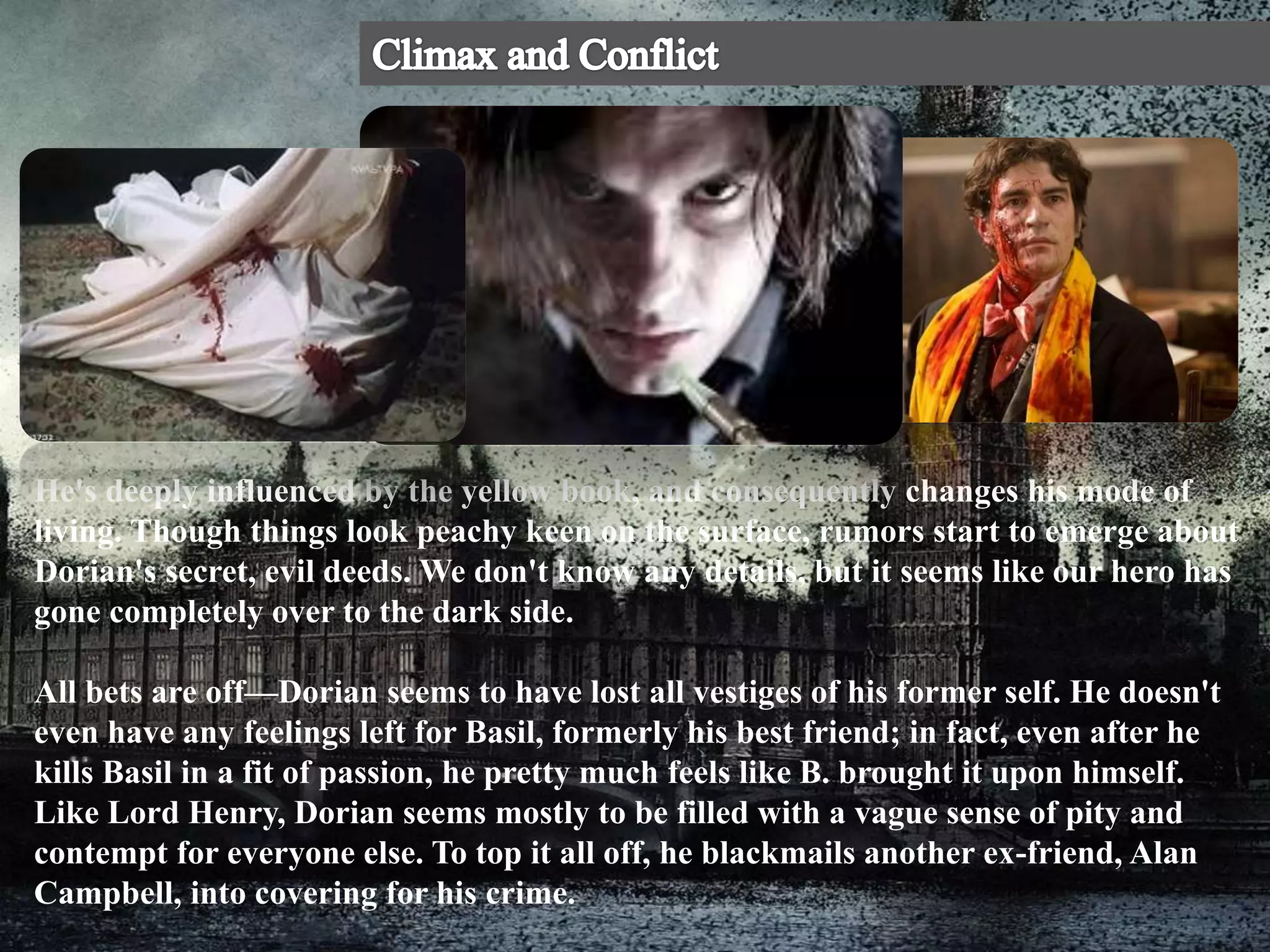 He's deeply influenced by the yellow book, and consequently changes his mode of
living. Though things look peachy keen on the surface, rumors start to emerge about
Dorian's secret, evil deeds. We don't know any details, but it seems like our hero has
gone completely over to the dark side.
All bets are off—Dorian seems to have lost all vestiges of his former self. He doesn't
even have any feelings left for Basil, formerly his best friend; in fact, even after he
kills Basil in a fit of passion, he pretty much feels like B. brought it upon himself.
Like Lord Henry, Dorian seems mostly to be filled with a vague sense of pity and
contempt for everyone else. To top it all off, he blackmails another ex-friend, Alan
Campbell, into covering for his crime.
 