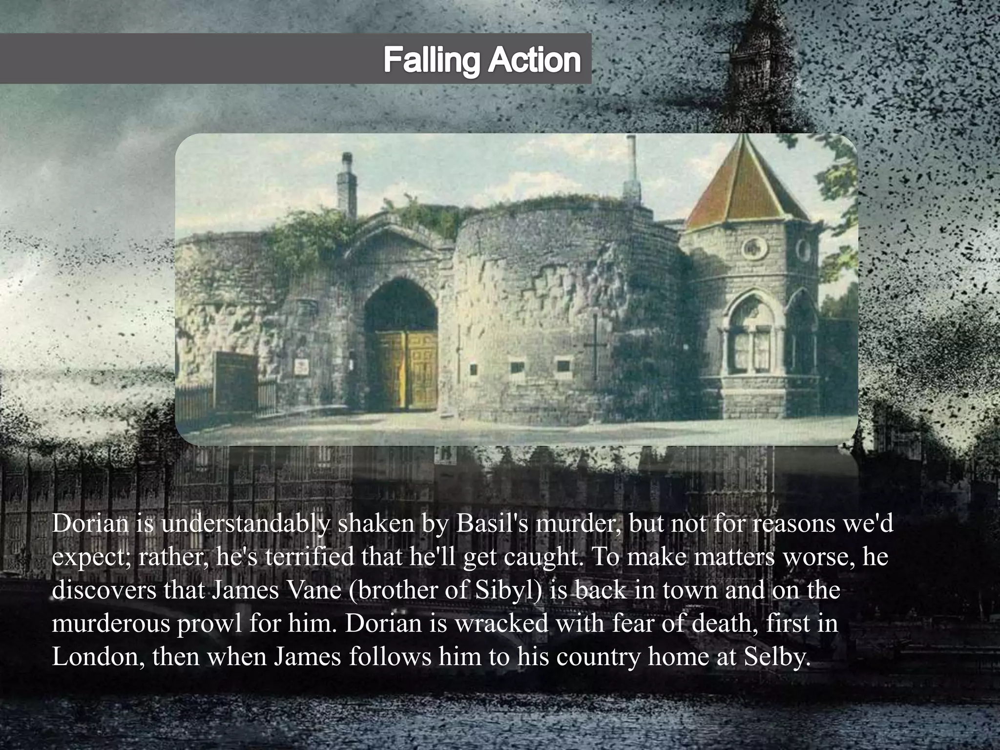 Dorian is understandably shaken by Basil's murder, but not for reasons we'd
expect; rather, he's terrified that he'll get caught. To make matters worse, he
discovers that James Vane (brother of Sibyl) is back in town and on the
murderous prowl for him. Dorian is wracked with fear of death, first in
London, then when James follows him to his country home at Selby.
 