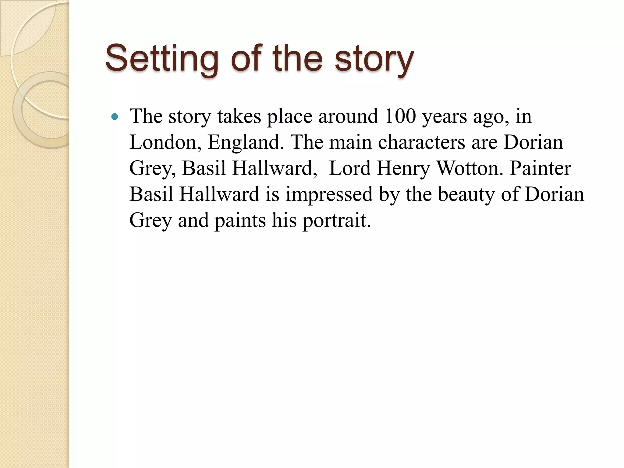 Setting of the story
   The story takes place around 100 years ago, in
    London, England. The main characters are Dorian
    Grey, Basil Hallward, Lord Henry Wotton. Painter
    Basil Hallward is impressed by the beauty of Dorian
    Grey and paints his portrait.
 