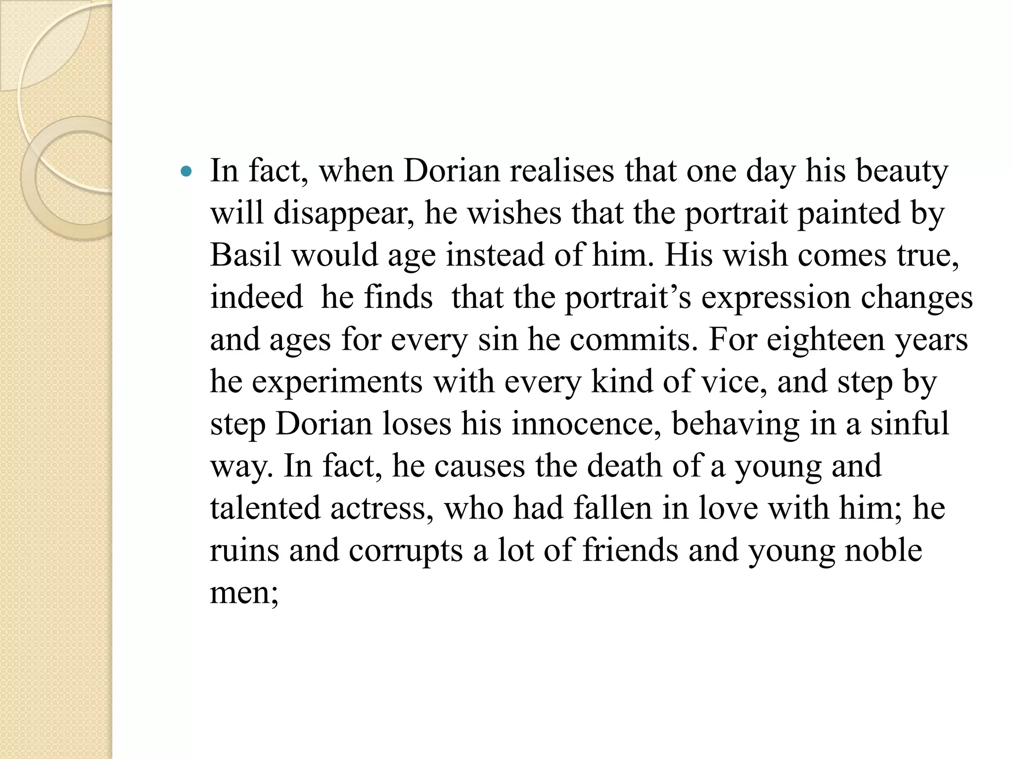    In fact, when Dorian realises that one day his beauty
    will disappear, he wishes that the portrait painted by
    Basil would age instead of him. His wish comes true,
    indeed he finds that the portrait’s expression changes
    and ages for every sin he commits. For eighteen years
    he experiments with every kind of vice, and step by
    step Dorian loses his innocence, behaving in a sinful
    way. In fact, he causes the death of a young and
    talented actress, who had fallen in love with him; he
    ruins and corrupts a lot of friends and young noble
    men;
 