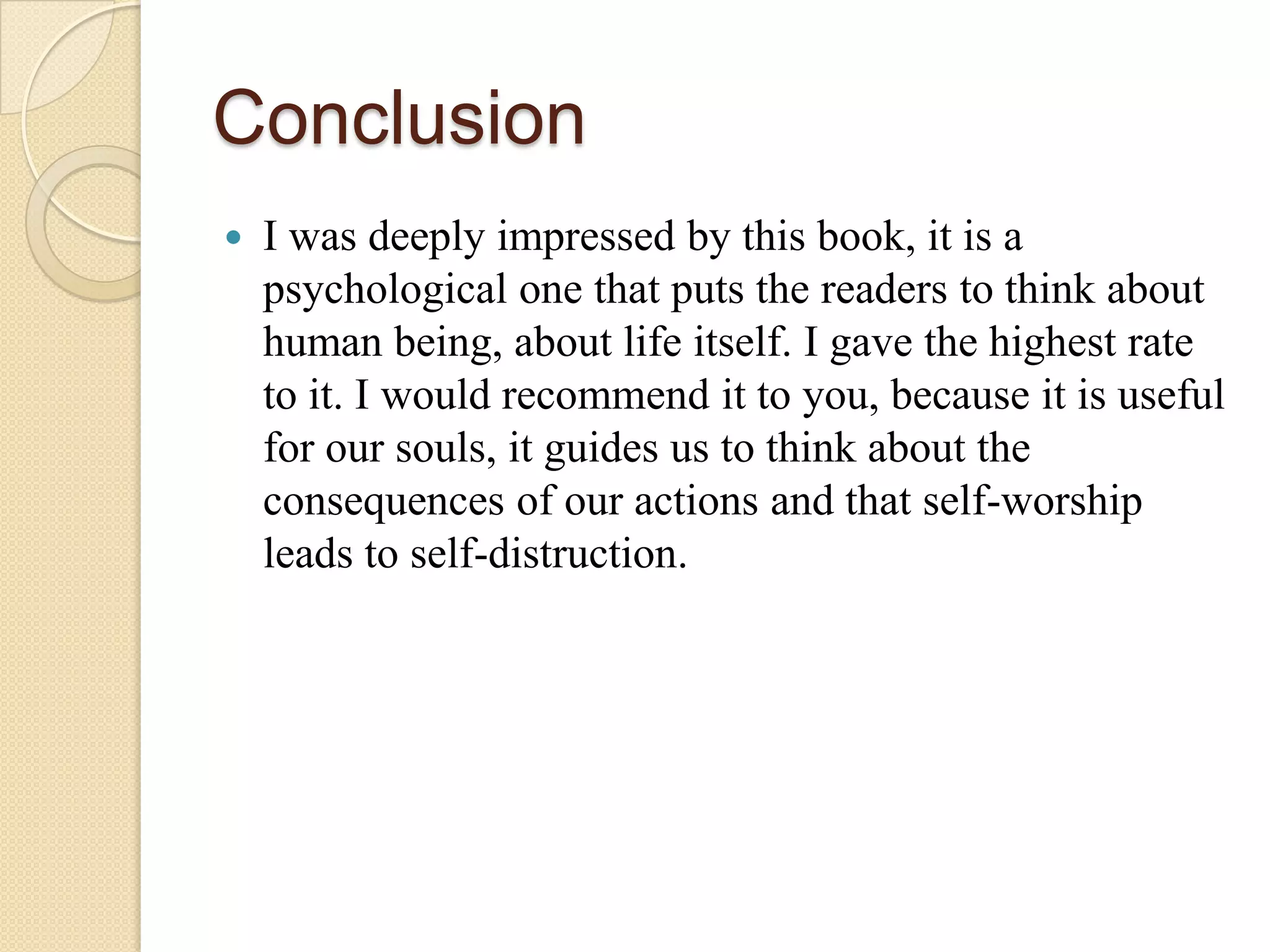 Conclusion
   I was deeply impressed by this book, it is a
    psychological one that puts the readers to think about
    human being, about life itself. I gave the highest rate
    to it. I would recommend it to you, because it is useful
    for our souls, it guides us to think about the
    consequences of our actions and that self-worship
    leads to self-distruction.
 