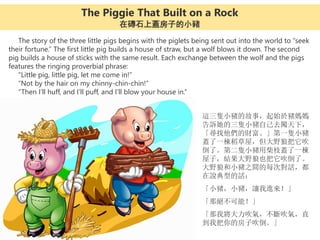 The story of the three little pigs begins with the piglets being sent out into the world to “seek
their fortune.” The first little pig builds a house of straw, but a wolf blows it down. The second
pig builds a house of sticks with the same result. Each exchange between the wolf and the pigs
features the ringing proverbial phrase:
“Little pig, little pig, let me come in!”
“Not by the hair on my chinny-chin-chin!”
“Then I’ll huff, and I’ll puff, and I’ll blow your house in.”
這三隻小豬的故事，起始於豬媽媽
告訴她的三隻小豬自己去闖天下，
「尋找他們的財富。」第一隻小豬
蓋了一棟稻草屋，但大野狼把它吹
倒了。第二隻小豬用柴枝蓋了一棟
屋子，結果大野狼也把它吹倒了。
大野狼和小豬之間的每次對話，都
在說典型的話：
「小豬，小豬，讓我進來！」
「那絕不可能！」
「那我將大力吹氣，不斷吹氣，直
到我把你的房子吹倒。」
The Piggie That Built on a Rock
在磚石上蓋房子的小豬
 