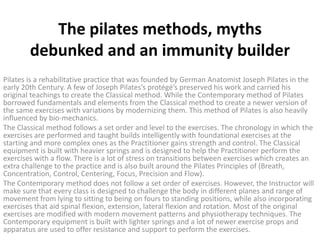 The pilates methods, myths
debunked and an immunity builder
Pilates is a rehabilitative practice that was founded by German Anatomist Joseph Pilates in the
early 20th Century. A few of Joseph Pilates’s protégé’s preserved his work and carried his
original teachings to create the Classical method. While the Contemporary method of Pilates
borrowed fundamentals and elements from the Classical method to create a newer version of
the same exercises with variations by modernizing them. This method of Pilates is also heavily
influenced by bio-mechanics.
The Classical method follows a set order and level to the exercises. The chronology in which the
exercises are performed and taught builds intelligently with foundational exercises at the
starting and more complex ones as the Practitioner gains strength and control. The Classical
equipment is built with heavier springs and is designed to help the Practitioner perform the
exercises with a flow. There is a lot of stress on transitions between exercises which creates an
extra challenge to the practice and is also built around the Pilates Principles of (Breath,
Concentration, Control, Centering, Focus, Precision and Flow).
The Contemporary method does not follow a set order of exercises. However, the Instructor will
make sure that every class is designed to challenge the body in different planes and range of
movement from lying to sitting to being on fours to standing positions, while also incorporating
exercises that aid spinal flexion, extension, lateral flexion and rotation. Most of the original
exercises are modified with modern movement patterns and physiotherapy techniques. The
Contemporary equipment is built with lighter springs and a lot of newer exercise props and
apparatus are used to offer resistance and support to perform the exercises.
 