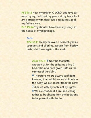 Ps 39:12 Hear my prayer, O LORD, and give ear
unto my cry; hold not thy peace at my tears: for I
am a stranger with thee, and a sojourner, as all
my fathers were.
Ps 119:54 Thy statutes have been my songs in
the house of my pilgrimage.
Peter
1Pet 2:11 Dearly beloved, I beseech you as
strangers and pilgrims, abstain from fleshly
lusts, which war against the soul;
2Cor 5:5-9 5 Now he that hath
wrought us for the selfsame thing is
God, who also hath given unto us the
earnest of the Spirit.
6 Therefore we are always confident,
knowing that, whilst we are at home in
the body, we are absent from the Lord:
7 (For we walk by faith, not by sight:)
8 We are confident, I say, and willing
rather to be absent from the body, and
to be present with the Lord.
 