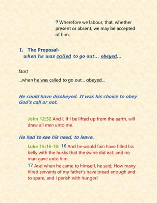 9 Wherefore we labour, that, whether
present or absent, we may be accepted
of him.
I. The Proposal-
when he was called to go out… obeyed…
Start
…when he was called to go out… obeyed…
He could have disobeyed. It was his choice to obey
God’s call or not.
John 12:32 And I, if I be lifted up from the earth, will
draw all men unto me.
He had to see his need, to leave.
Luke 15:16-18 16 And he would fain have filled his
belly with the husks that the swine did eat: and no
man gave unto him.
17 And when he came to himself, he said, How many
hired servants of my father's have bread enough and
to spare, and I perish with hunger!
 