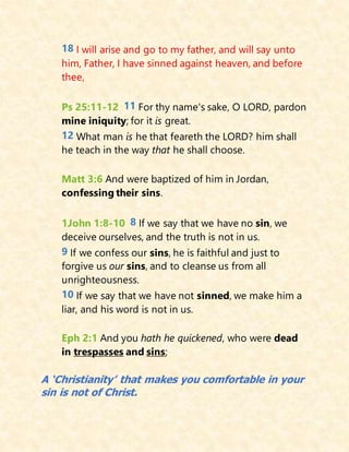 18 I will arise and go to my father, and will say unto
him, Father, I have sinned against heaven, and before
thee,
Ps 25:11-12 11 For thy name's sake, O LORD, pardon
mine iniquity; for it is great.
12 What man is he that feareth the LORD? him shall
he teach in the way that he shall choose.
Matt 3:6 And were baptized of him in Jordan,
confessing their sins.
1John 1:8-10 8 If we say that we have no sin, we
deceive ourselves, and the truth is not in us.
9 If we confess our sins, he is faithful and just to
forgive us our sins, and to cleanse us from all
unrighteousness.
10 If we say that we have not sinned, we make him a
liar, and his word is not in us.
Eph 2:1 And you hath he quickened, who were dead
in trespasses and sins;
A ‘Christianity’ that makes you comfortable in your
sin is not of Christ.
 