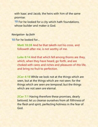 with Isaac and Jacob, the heirs with him of the same
promise:
10 For he looked for a city which hath foundations,
whose builder and maker is God.
Navigation- by faith
10 For he looked for…
Matt 10:38 And he that taketh not his cross, and
followeth after me, is not worthy of me.
Luke 8:14 And that which fell among thorns are they,
which, when they have heard, go forth, and are
choked with cares and riches and pleasures of this life,
and bring no fruit to perfection.
2Cor 4:18 While we look not at the things which are
seen, but at the things which are not seen: for the
things which are seen are temporal; but the things
which are not seen are eternal.
2Cor 7:1 Having therefore these promises, dearly
beloved, let us cleanse ourselves from all filthiness of
the flesh and spirit, perfecting holiness in the fear of
God.
 