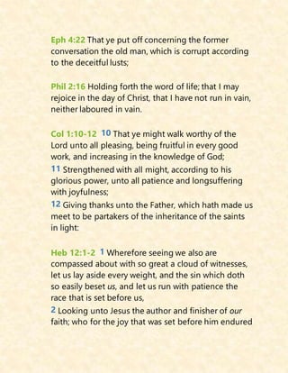 Eph 4:22 That ye put off concerning the former
conversation the old man, which is corrupt according
to the deceitful lusts;
Phil 2:16 Holding forth the word of life; that I may
rejoice in the day of Christ, that I have not run in vain,
neither laboured in vain.
Col 1:10-12 10 That ye might walk worthy of the
Lord unto all pleasing, being fruitful in every good
work, and increasing in the knowledge of God;
11 Strengthened with all might, according to his
glorious power, unto all patience and longsuffering
with joyfulness;
12 Giving thanks unto the Father, which hath made us
meet to be partakers of the inheritance of the saints
in light:
Heb 12:1-2 1 Wherefore seeing we also are
compassed about with so great a cloud of witnesses,
let us lay aside every weight, and the sin which doth
so easily beset us, and let us run with patience the
race that is set before us,
2 Looking unto Jesus the author and finisher of our
faith; who for the joy that was set before him endured
 