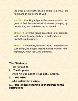 the cross, despising the shame, and is set down at the
right hand of the throne of God.
Heb 12:15 Looking diligently lest any man fail of the
grace of God; lest any root of bitterness springing up
trouble you, and thereby many be defiled;
2Pet 3:13 Nevertheless we, according to his promise,
look for new heavens and a new earth, wherein
dwelleth righteousness.
2Pet 3:14 Wherefore, beloved, seeing that ye look for
such things, be diligent that ye may be found of him
in peace, without spot, and blameless.
The Pilgrimage
Text: Heb 11:8-10
I. The Proposal-
when he was called to go out… obeyed…
II. The Prize-
…he looked for a city…
III. The Process (charting your progress to the
destination)-
 