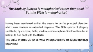 The book by Bunyan is metaphorical rather than solid.
But the Bible is metaphorical.
Having been mentioned earlier, this seems to be the principal objection
which now receives an extended response. The Bible speaks of allegory,
similitude, figure, type, fable, shadow, and metaphors. Shall we then be so
bold as to find fault with the Bible?
THE BIBLE INVITES US TO BE WISE IN DISCOVERING ITS METAPHORICAL
MEANING!
 
