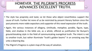 HOWEVER, THE PILGRIM’S PROGRESS
ADVANCES EXCELLENT TRUTH.
• The style has propriety and taste; so let those who object nevertheless support the
cause of truth. Further let none of us be restricted by present literary fashion since the
past presents more noble expositors and supporter of this novel expression of the truth.
• Again, the various instances of allegory, similitude, metaphor, parable, figure, type,
fable, and shadow in the bible are, as a whole, offered as justification for Bunyan’s
ground-breaking style in the field of communicating evangelical truth. The intent is not
to smother truth, but rather illuminate “truth’s golden beams” in an arresting way like
unto a dawning day.
• The Pilgrim’s Progress is a plain map of the way of salvation.
 