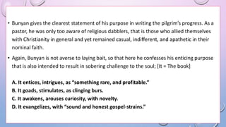 • Bunyan gives the clearest statement of his purpose in writing the pilgrim’s progress. As a
pastor, he was only too aware of religious dabblers, that is those who allied themselves
with Christianity in general and yet remained casual, indifferent, and apathetic in their
nominal faith.
• Again, Bunyan is not averse to laying bait, so that here he confesses his enticing purpose
that is also intended to result in sobering challenge to the soul; [It = The book]
A. It entices, intrigues, as “something rare, and profitable.”
B. It goads, stimulates, as clinging burs.
C. It awakens, arouses curiosity, with novelty.
D. It evangelizes, with “sound and honest gospel-strains.”
 