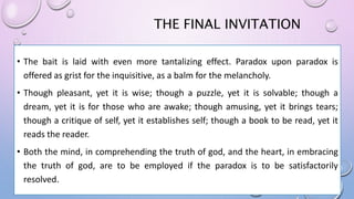 THE FINAL INVITATION
• The bait is laid with even more tantalizing effect. Paradox upon paradox is
offered as grist for the inquisitive, as a balm for the melancholy.
• Though pleasant, yet it is wise; though a puzzle, yet it is solvable; though a
dream, yet it is for those who are awake; though amusing, yet it brings tears;
though a critique of self, yet it establishes self; though a book to be read, yet it
reads the reader.
• Both the mind, in comprehending the truth of god, and the heart, in embracing
the truth of god, are to be employed if the paradox is to be satisfactorily
resolved.
 