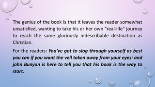 The genius of the book is that it leaves the reader somewhat
unsatisfied, wanting to take his or her own “real-life” journey
to reach the same gloriously indescribable destination as
Christian.
For the readers: You’ve got to slog through yourself as best
you can if you want the veil taken away from your eyes: and
john Bunyan is here to tell you that his book is the way to
start.
 