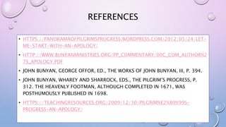 REFERENCES
• HTTPS://PANORAMAOFPILGRIMSPROGRESS.WORDPRESS.COM/2012/05/24/LET-
ME-START-WITH-AN-APOLOGY/
• HTTP://WWW.BUNYANMINISTRIES.ORG/PP_COMMENTARY/00C_COM_AUTHOR%2
7S_APOLOGY.PDF
• JOHN BUNYAN, GEORGE OFFOR, ED., THE WORKS OF JOHN BUNYAN, III, P. 394.
• JOHN BUNYAN, WHAREY AND SHARROCK, EDS., THE PILGRIM’S PROGRESS, P.
312. THE HEAVENLY FOOTMAN, ALTHOUGH COMPLETED IN 1671, WAS
POSTHUMOUSLY PUBLISHED IN 1698.
• HTTPS://TEACHINGRESOURCES.ORG/2009/12/30/PILGRIM%E2%80%99S-
PROGRESS-AN-APOLOGY/
 