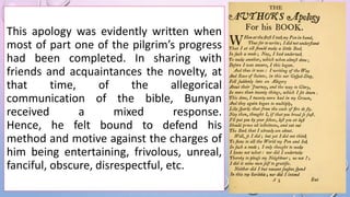 This apology was evidently written when
most of part one of the pilgrim’s progress
had been completed. In sharing with
friends and acquaintances the novelty, at
that time, of the allegorical
communication of the bible, Bunyan
received a mixed response.
Hence, he felt bound to defend his
method and motive against the charges of
him being entertaining, frivolous, unreal,
fanciful, obscure, disrespectful, etc.
 