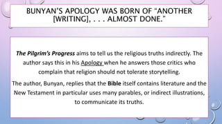 BUNYAN’S APOLOGY WAS BORN OF “ANOTHER
[WRITING], . . . ALMOST DONE.”
The Pilgrim’s Progress aims to tell us the religious truths indirectly. The
author says this in his Apology when he answers those critics who
complain that religion should not tolerate storytelling.
The author, Bunyan, replies that the Bible itself contains literature and the
New Testament in particular uses many parables, or indirect illustrations,
to communicate its truths.
 