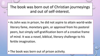 The book was born out of Christian journeyings
and out of self-interest.
• As John was in prison, he did not aspire to attain world-wide
literary fame, monetary gain, or approval from his pastoral
peers, but simply self-gratification born of a creative frame
of mind. It was a novel, biblical, literary challenge to his
fertile imagination.
• The book was born out of prison activity.
 