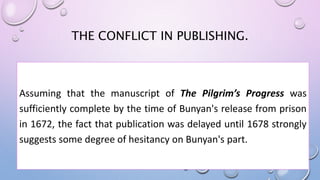 THE CONFLICT IN PUBLISHING.
Assuming that the manuscript of The Pilgrim’s Progress was
sufficiently complete by the time of Bunyan's release from prison
in 1672, the fact that publication was delayed until 1678 strongly
suggests some degree of hesitancy on Bunyan's part.
 
