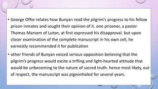 • George Offor relates how Bunyan read the pilgrim’s progress to his fellow
prison inmates and sought their opinion of it. one prisoner, a pastor
Thomas Marsom of Luton, at first expressed his disapproval. but upon
closer examination of the complete manuscript in his own cell, he
earnestly recommended it for publication
• other friends of Bunyan voiced serious opposition believing that the
pilgrim’s progress would excite a trifling and light-hearted attitude that
would be unbecoming to the nature of sacred truth. hence most likely, out
of respect, the manuscript was pigeonholed for several years.
 