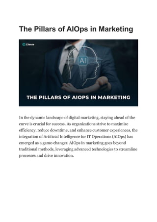 The Pillars of AIOps in Marketing
In the dynamic landscape of digital marketing, staying ahead of the
curve is crucial for success. As organizations strive to maximize
efficiency, reduce downtime, and enhance customer experiences, the
integration of Artificial Intelligence for IT Operations (AIOps) has
emerged as a game-changer. AIOps in marketing goes beyond
traditional methods, leveraging advanced technologies to streamline
processes and drive innovation.
 