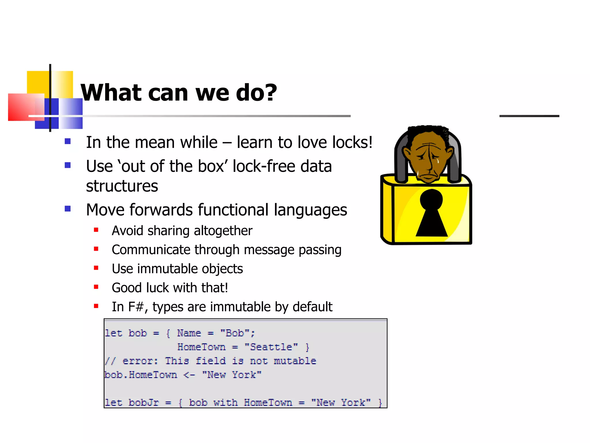 What can we do?   In the mean while – learn to love locks! Use ‘out of the box’ lock-free data structures  Move forwards functional languages  Avoid sharing altogether Communicate through message passing Use immutable objects Good luck with that! In F#, types are immutable by default 