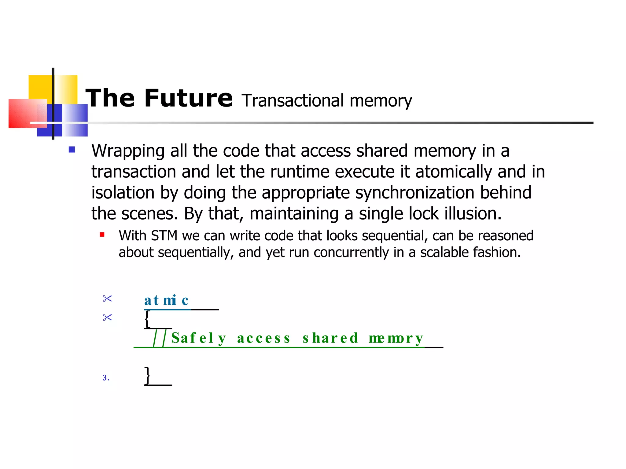 The Future  Transactional memory Wrapping all the code that access shared memory in a transaction and let the runtime execute it atomically and in isolation by doing the appropriate synchronization behind the scenes. By that, maintaining a single lock illusion. With STM we can write code that looks sequential, can be reasoned about sequentially, and yet run concurrently in a scalable fashion. atmic     {   //Safely access shared memory    }   