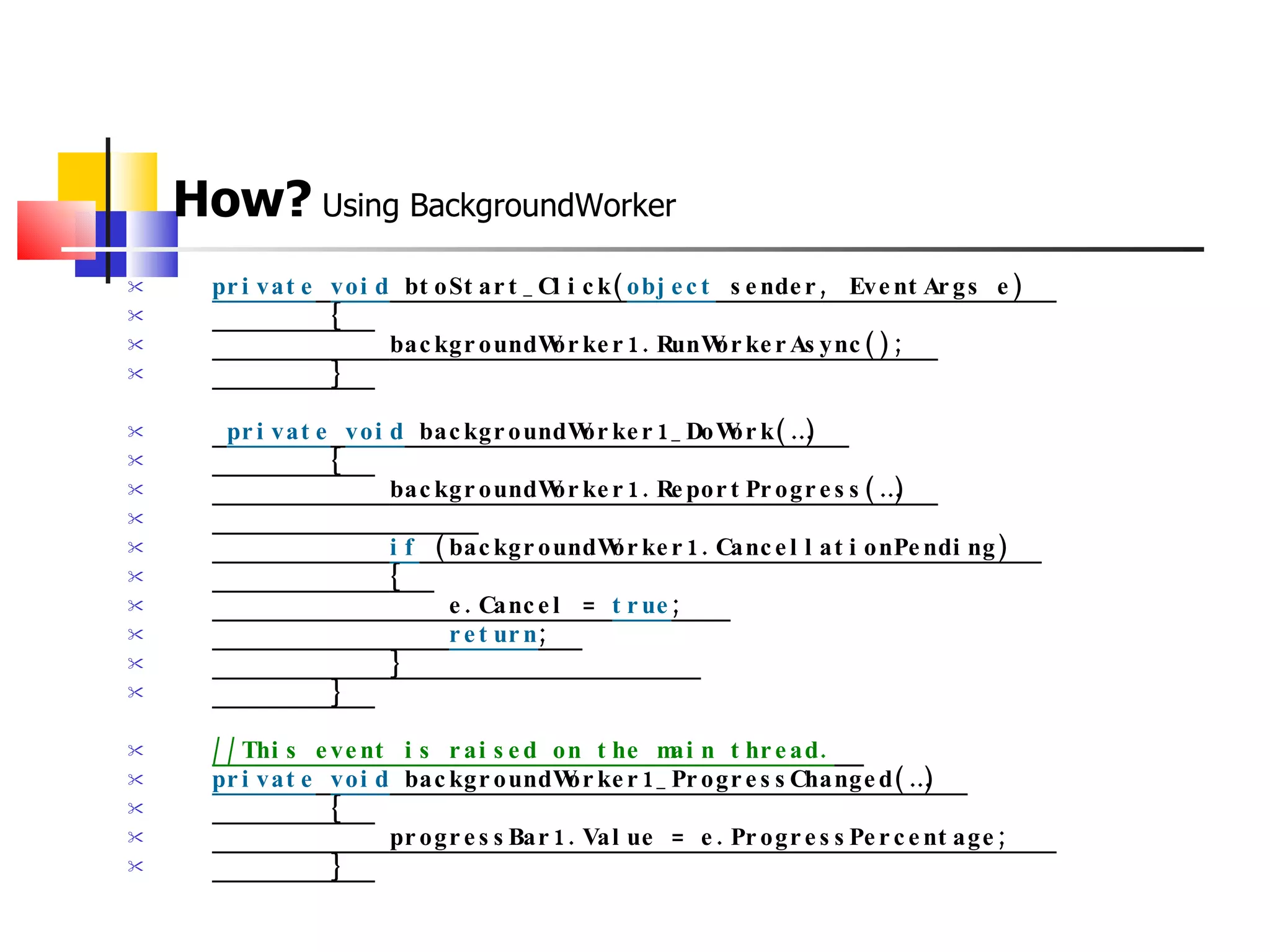 How?  Using BackgroundWorker private   void  btoStart_Click( object  sender, EventArgs e)            {                backgroundWorker1.RunWorkerAsync();            }     private   void  backgroundWorker1_DoWork(…)            {                backgroundWorker1.ReportProgress(…)                                   if  (backgroundWorker1.CancellationPending)                {                  e.Cancel =  true ;                  return ;                }                              }   //This event is raised on the main thread.    private   void  backgroundWorker1_ProgressChanged(…)            {                progressBar1.Value = e.ProgressPercentage;             }   