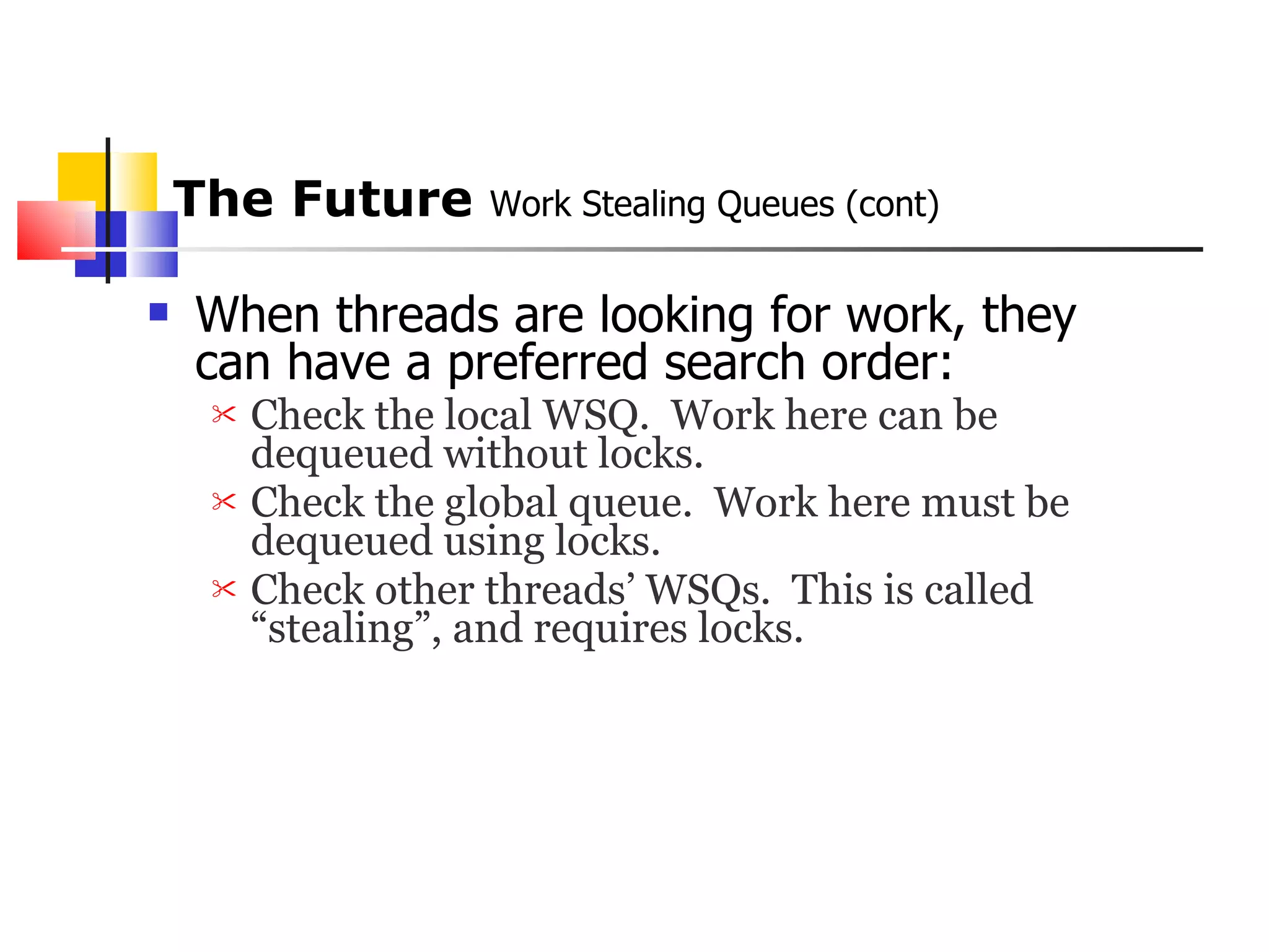 The Future  Work Stealing Queues (cont) When threads are looking for work, they can have a preferred search order:  Check the local WSQ.  Work here can be dequeued without locks. Check the global queue.  Work here must be dequeued using locks. Check other threads’ WSQs.  This is called “stealing”, and requires locks. 