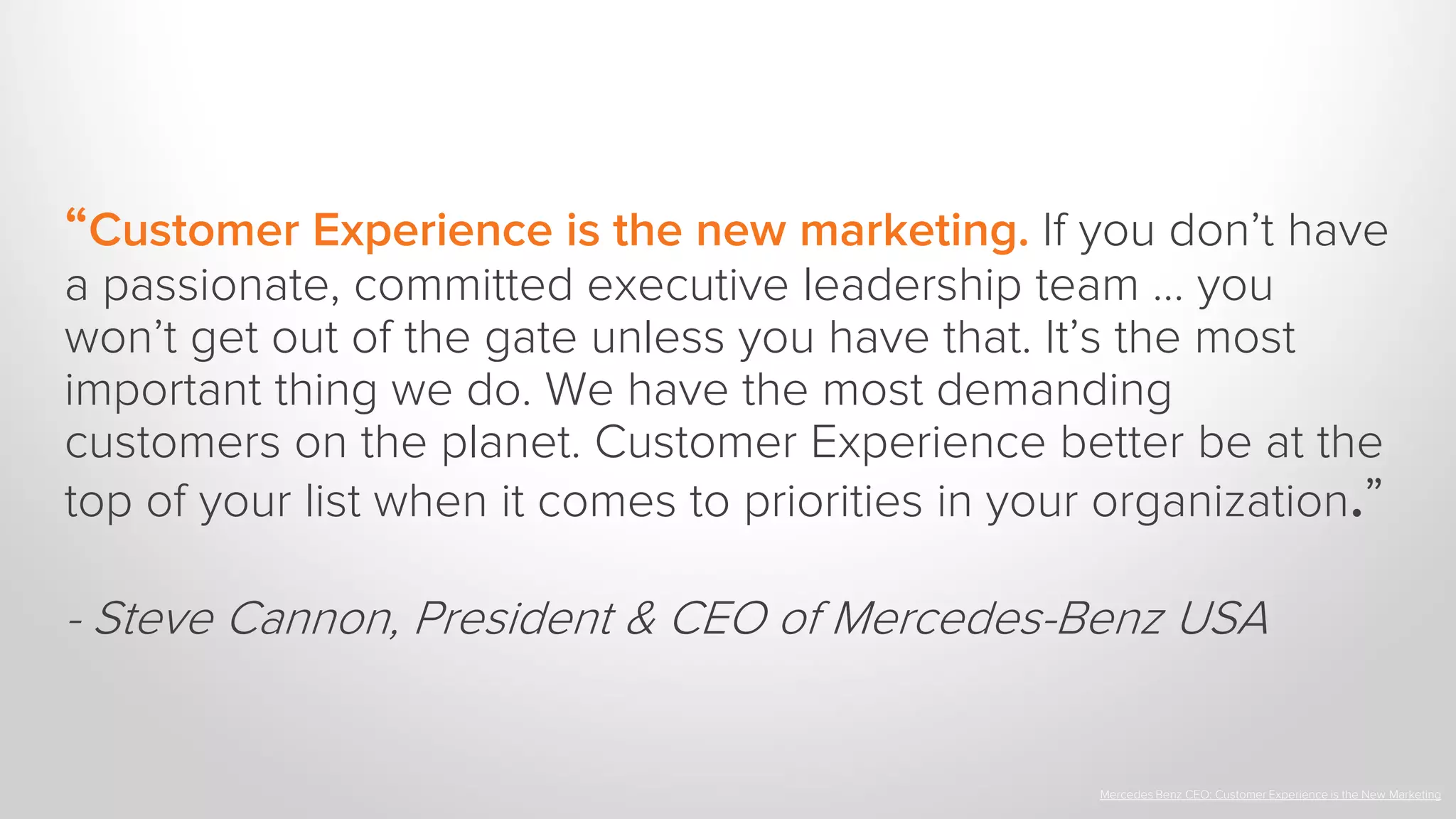 “Customer Experience is the new marketing. If you don’t have
a passionate, committed executive leadership team … you
won’t get out of the gate unless you have that. It’s the most
important thing we do. We have the most demanding
customers on the planet. Customer Experience better be at the
top of your list when it comes to priorities in your organization.”
- Steve Cannon, President & CEO of Mercedes-Benz USA
Mercedes Benz CEO: Customer Experience is the New Marketing
 