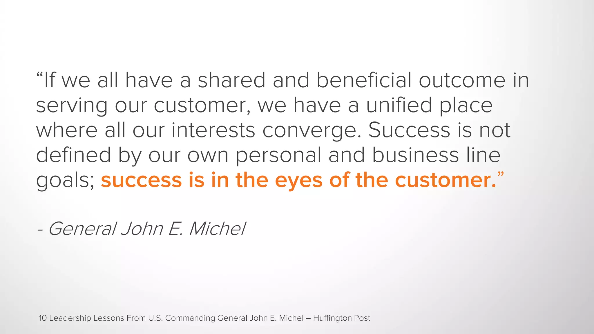 “If we all have a shared and beneficial outcome in
serving our customer, we have a unified place
where all our interests converge. Success is not
defined by our own personal and business line
goals; success is in the eyes of the customer.”
- General John E. Michel
10 Leadership Lessons From U.S. Commanding General John E. Michel – Huffington Post
 