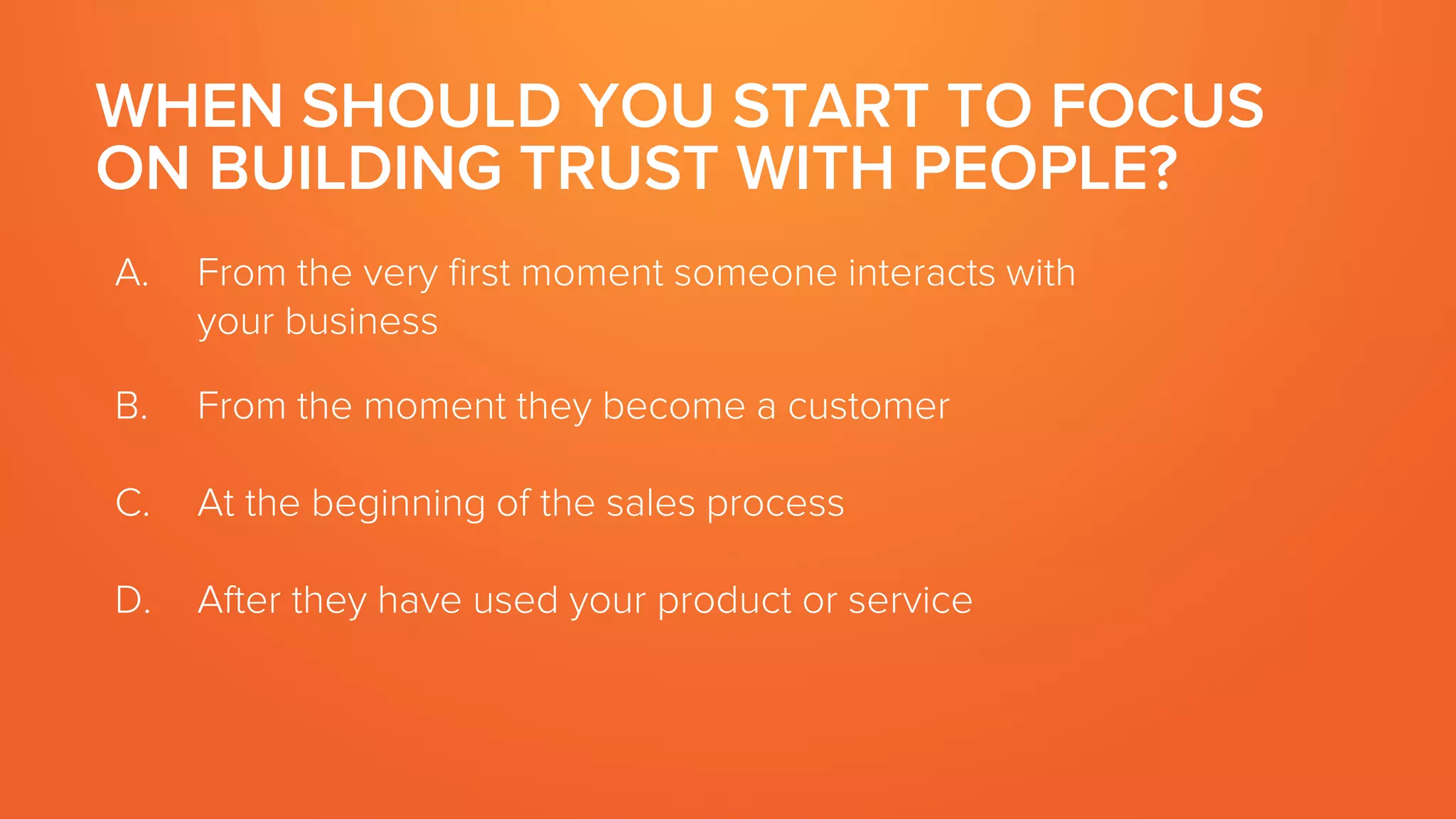 WHEN SHOULD YOU START TO FOCUS
ON BUILDING TRUST WITH PEOPLE?
A. From the very first moment someone interacts with
your business
B. From the moment they become a customer
C. At the beginning of the sales process
D. After they have used your product or service
 