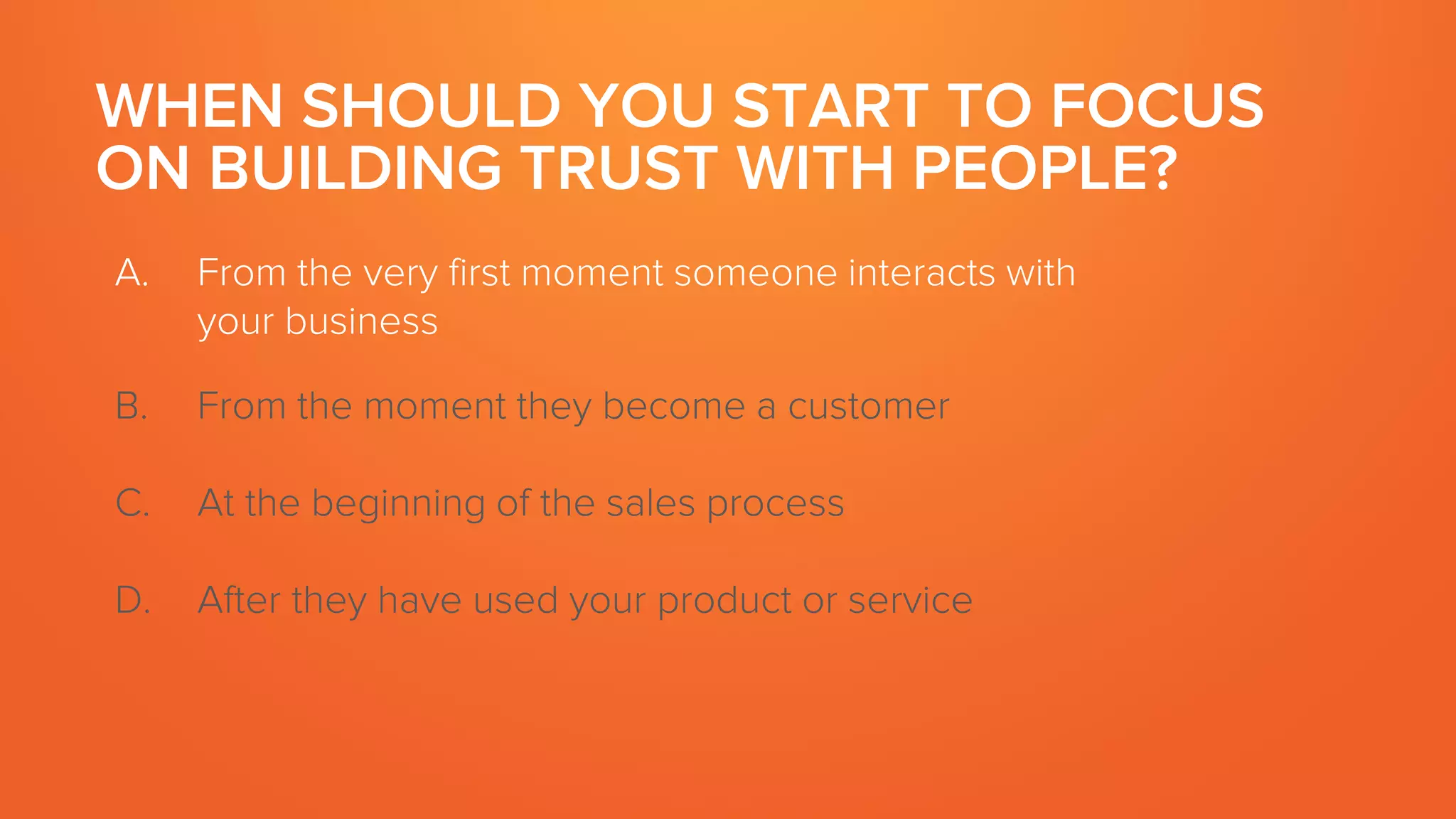 WHEN SHOULD YOU START TO FOCUS
ON BUILDING TRUST WITH PEOPLE?
A. From the very first moment someone interacts with
your business
B. From the moment they become a customer
C. At the beginning of the sales process
D. After they have used your product or service
 