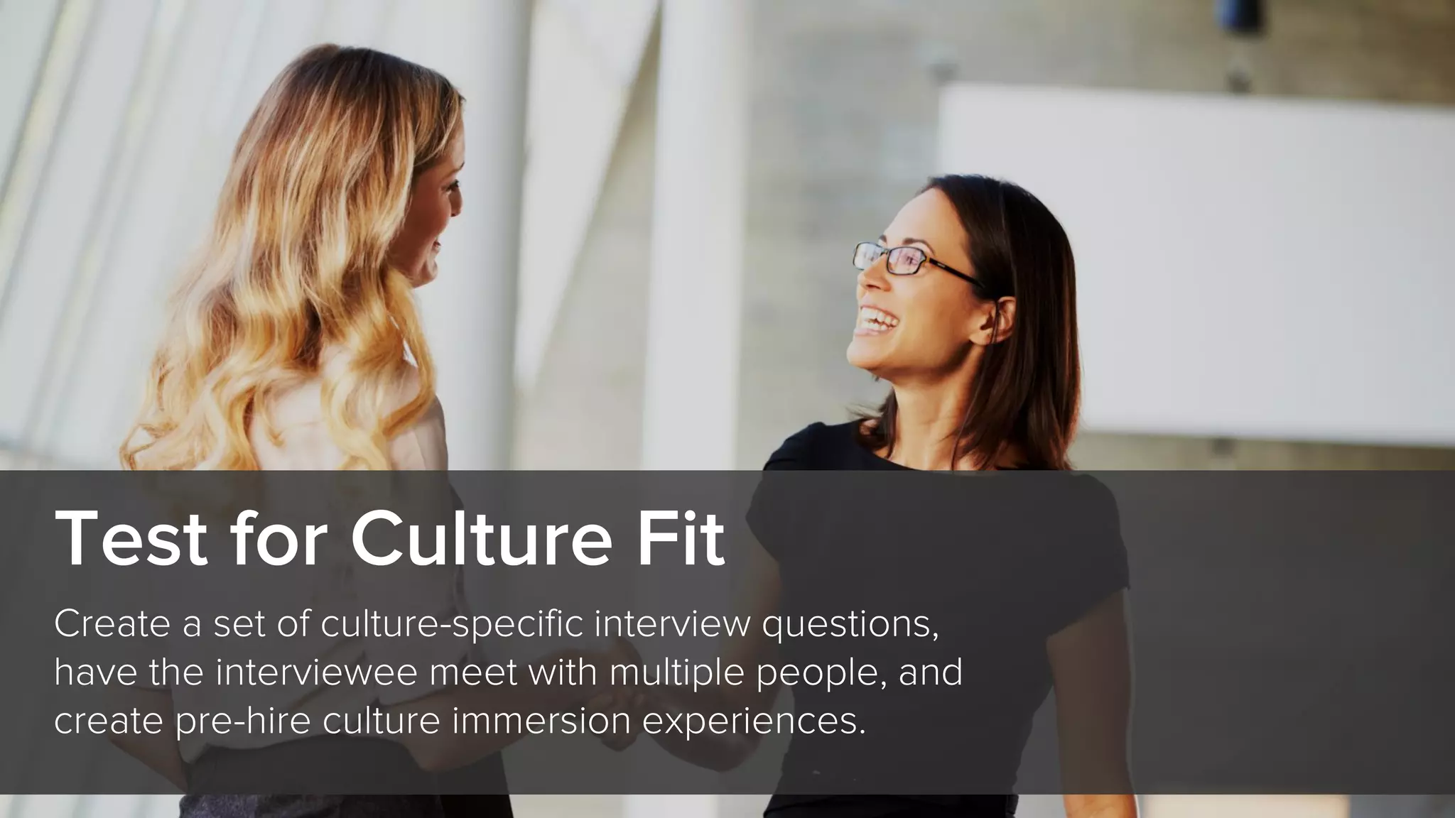 Test for Culture Fit
Create a set of culture-specific interview questions,
have the interviewee meet with multiple people, and
create pre-hire culture immersion experiences.
 