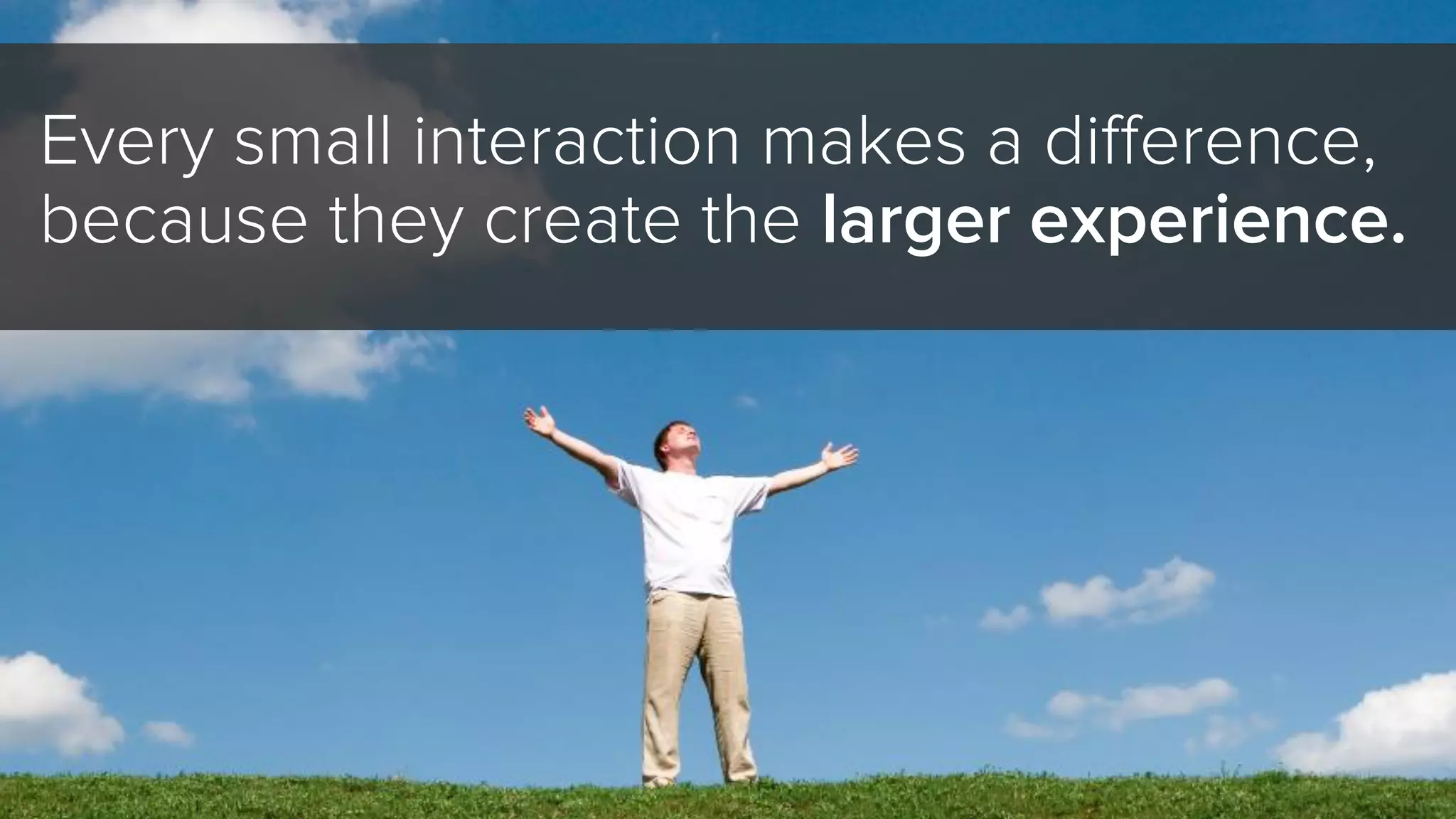 Every small interaction makes a difference,
because they create the larger experience.
 