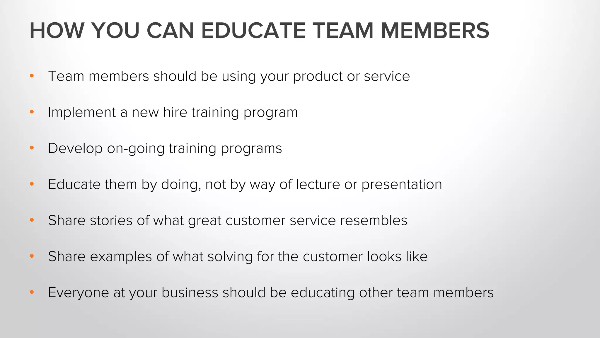 • Team members should be using your product or service
• Implement a new hire training program
• Develop on-going training programs
• Educate them by doing, not by way of lecture or presentation
• Share stories of what great customer service resembles
• Share examples of what solving for the customer looks like
• Everyone at your business should be educating other team members
HOW YOU CAN EDUCATE TEAM MEMBERS
 