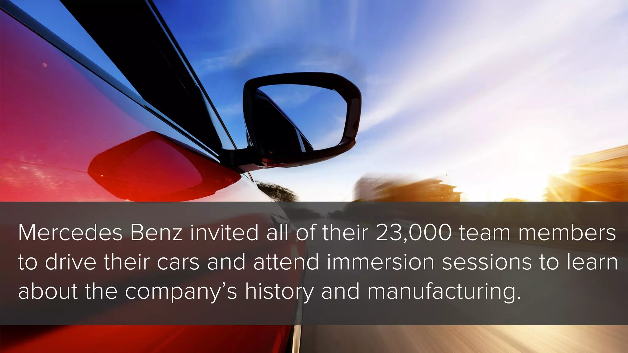Mercedes Benz invited all of their 23,000 team members
to drive their cars and attend immersion sessions to learn
about the company’s history and manufacturing.
 