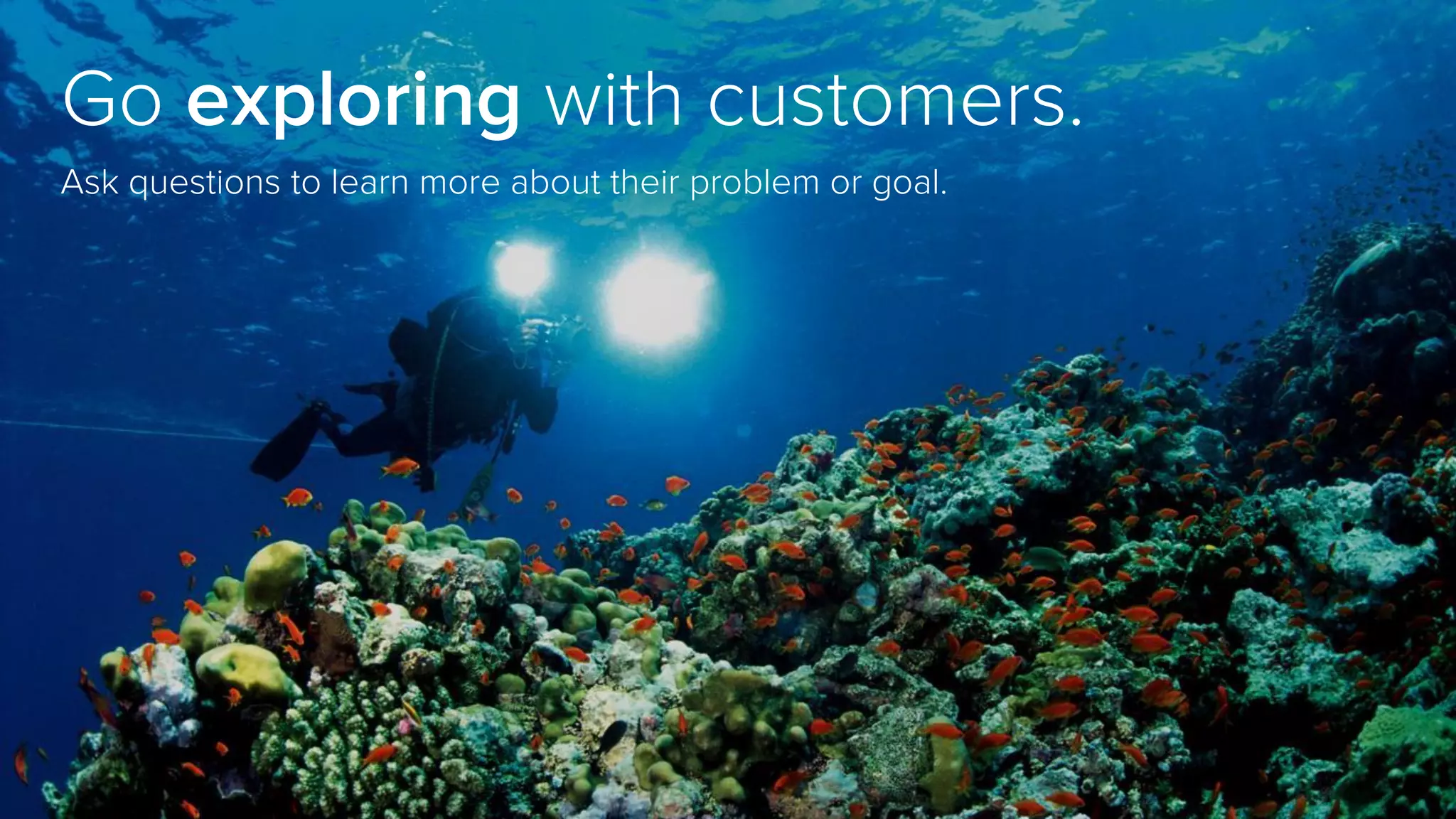 Go exploring with customers.
Ask questions to learn more about their problem or goal.
 
