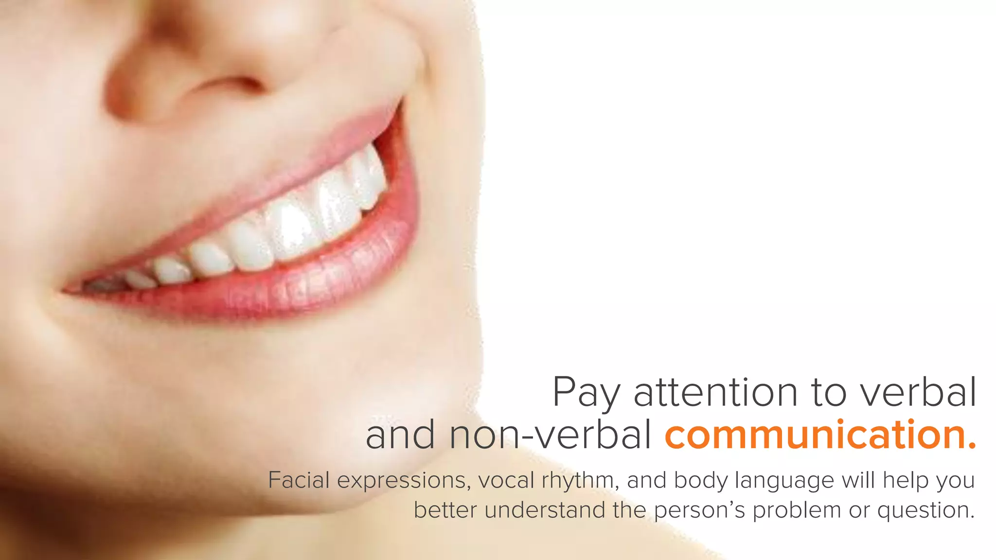 Pay attention to verbal
and non-verbal communication.
Facial expressions, vocal rhythm, and body language will help you
better understand the person’s problem or question.
 